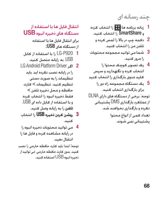 ‫چند رسانه ای‬
     ‫انتقال فایل ها با استفاده از‬              ‫را انتخاب کرده‬        ‫1 1زبانه برنامه ها‬
   ‫دستگاه های ذخیره انبوه ‪USB‬‬                   ‫و ‪ SmartShare‬را انتخاب کنید.‬
           ‫برای انتقال فایل ها با استفاده‬         ‫2 2دکمه چپ در باال را لمس کرده و‬
                    ‫از دستگاه های ‪:USB‬‬                     ‫تلفن من را انتخاب کنید.‬
     ‫1 1029‪ LG-P‬را با استفاده از کابل‬          ‫3 3شما می توانید مجموعه محتویات‬
        ‫‪ ،USB‬به رایانه متصل کنید.‬                                      ‫را مرور کنید.‬
 ‫2 2اگر ‪LG Android Platform Driver‬‬                     ‫4 4یک تصویر کوچک محتوا را‬
      ‫را در رایانه نصب نکرده اید، باید‬           ‫انتخاب کرده و نگهدارید و سپس‬
         ‫تنظیمات را به صورت دستی‬              ‫کلید منوی بارگذاری را انتخاب کنید‬
    ‫تنظیم کنید. تنظیمات  کارت‬                     ‫5 5یک دستگاه مجموعه راه دور را‬
       ‫حافظه و محل ذخیره تلفن ‬                         ‫برای بارگذاری انتخاب کنید.‬
    ‫فقط ذخیره انبوه را انتخاب کرده‬            ‫توجه: برخی از دستگاه های دارای ‪DLNA‬‬
   ‫و با استفاده از کابل داده ای ‪،USB‬‬              ‫از عملکرد بارگذاری ‪ DMS‬پشتیبانی‬
         ‫تلفن را به رایانه وصل کنید.‬                    ‫نکرده و بارگذاری نخواهند شد.‬
  ‫3 3روشن کردن ذخیره ‪ USB‬را انتخاب‬                            ‫تعداد کمی از انواع محتوا‬
                               ‫کنید.‬                             ‫پشتیبانی نمی شوند.‬
  ‫4 4می توانید محتویات ذخیره انبوه را‬
 ‫در رایانه مشاهده کرده و فایل ها را‬
                        ‫انتقال دهید.‬
‫توجه: ابتدا باید کارت حافظه خارجی را نصب‬
 ‫کنید. بدون کارت حافظه خارجی، منی توانید از‬
              ‫ذخیره انبوه ‪ USB‬استفاده کنید.‬




                                                                                   ‫86‬
 