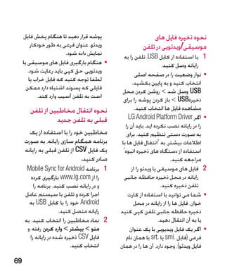 ‫پوشه قرار دهید تا هنگام پخش فایل‬                      ‫نحوه ذخیره فایل های‬
          ‫ویدئو، عنوان فرعی به طور خودکار‬              ‫موسیقی/ویدئویی در تلفن‬
                         ‫نمایش داده شود.‬      ‫1 1با استفاده از کابل ‪ ،USB‬تلفن را به‬
     ‫	 •هنگام بارگیری فایل های موسیقی یا‬                            ‫رایانه وصل کنید.‬
        ‫ویدئویی، حق کپی باید رعایت شود.‬              ‫	 •نوار وضعیت را در صفحه اصلی‬
         ‫لطفا توجه کنید که فایل خراب یا‬            ‫انتخاب کنید و به پایین بکشید.‬
       ‫فایلی که پسوند اشتباه دارد ممکن‬       ‫‪ USB‬وصل شد  روشن کردن محل‬
             ‫است به تلفن آسیب وارد کند.‬       ‫ذخیره‪  USB‬باز کردن پوشه را برای‬
        ‫�نحوه انتقال مخاطبین از تلفن‬                 ‫مشاهده فایل ها انتخاب کنید.‬
                  ‫قبلی به تلفن جدید‬              ‫	 •اگر ‪LG Android Platform Driver‬‬
                                               ‫را در رایانه نصب نکرده اید، باید آن را‬
       ‫مخاطبین خود را با استفاده از یک‬          ‫به صورت دستی تنظیم کنید. برای‬
     ‫برنامه همگام سازی رایانه، به صورت‬       ‫اطالعات بیشتر، به 'انتقال فایل ها با‬
     ‫یک فایل ‪ CSV‬از تلفن قبلی به رایانه‬       ‫استفاده از دستگاه های ذخیره انبوه'‬
                              ‫صادر کنید.‬                                ‫مراجعه کنید.‬
      ‫1 1برنامه ‪Mobile Sync for Android‬‬            ‫2 2فایل های موسیقی یا ویدئو را از‬
        ‫را از ‪ www.lg.com‬بارگیری کرده‬         ‫رایانه در محل ذخیره حافظه جانبی‬
         ‫و در رایانه نصب کنید. برنامه را‬                           ‫تلفن ذخیره کنید.‬
     ‫اجرا کرده و تلفن با سیستم عامل‬             ‫	 •شما می توانید با استفاده از کارت‬
       ‫‪ Android‬خود را با کابل ‪ USB‬به‬                ‫خوان، فایل ها را از رایانه در محل‬
                      ‫رایانه متصل کنید.‬     ‫ذخیره حافظه جانبی تلفن کپی کنید‬
     ‫2 2نماد مخاطبین را انتخاب کنید. به‬                           ‫یا به آن انتقال دهید.‬
      ‫منو  بیشتر  وارد کردن رفته و‬              ‫	 •اگر یک فایل ویدیویی با یک عنوان‬
       ‫فایل ‪ CSV‬ذخیره شده در رایانه را‬         ‫فرعی (فایل .‪ smi‬یا .‪ srt‬با همان نام‬
                           ‫انتخاب کنید.‬     ‫فایل ویدئو)، وجود دارد، آن ها را در همان‬

‫96‬
 