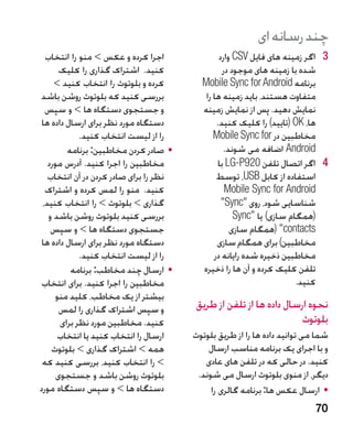 ‫چند رسانه ای‬
  ‫اجرا کرده و عکس  منو را انتخاب‬               ‫3 3اگر زمینه های فایل ‪ CSV‬وارد‬
       ‫کنید. اشتراک گذاری را کلیک‬                ‫شده با زمینه های موجود در‬
     ‫کرده و بلوتوث را انتخاب کنید ‬       ‫برنامه ‪Mobile Sync for Android‬‬
 ‫بررسی کنید که بلوتوث روشن باشد‬            ‫متفاوت هستند، باید زمینه ها را‬
  ‫و جستجوی دستگاه ها  و سپس‬              ‫نمایش دهید. پس از نمایش زمینه‬
 ‫دستگاه مورد نظر برای ارسال داده ها‬            ‫ها، ‪( OK‬تایید) را کلیک کنید.‬
             ‫را از لیست انتخاب کنید.‬          ‫مخاطبین در ‪Mobile Sync for‬‬
         ‫	 •صادر کردن مخاطبین: برنامه‬             ‫‪ Android‬اضافه می شوند.‬
   ‫مخاطبین را اجرا کنید. آدرس مورد‬             ‫4 4اگر اتصال تلفن 029‪ LG-P‬با‬
   ‫نظر را برای صادر کردن در آن انتخاب‬          ‫استفاده از کابل ‪ ،USB‬توسط‬
  ‫کنید. منو را لمس کرده و اشتراک‬                  ‫‪Mobile Sync for Android‬‬
 ‫گذاری  بلوتوث  را انتخاب کنید،‬                ‫شناسایی شود، روی ‪Sync‬‬
   ‫بررسی کنید بلوتوث روشن باشد و‬                     ‫(همگام سازی) یا ‪Sync‬‬
    ‫جستجوی دستگاه ها  و سپس‬                        ‫‪( contacts‬همگام سازی‬
 ‫دستگاه مورد نظر برای ارسال داده ها‬            ‫مخاطبین) برای همگام سازی‬
             ‫را از لیست انتخاب کنید.‬          ‫مخاطبین ذخیره شده رایانه در‬
          ‫	 •ارسال چند مخاطب: برنامه‬      ‫تلفن کلیک کرده و آن ها را ذخیره‬
 ‫مخاطبین را اجرا کنید. برای انتخاب‬                                    ‫کنید.‬
     ‫بیشتر از یک مخاطب، کلید منو‬
       ‫و سپس اشتراک گذاری را لمس‬         ‫�نحوه ارسال داده ها از تلفن از طریق‬
       ‫کنید. مخاطبین مورد نظر برای‬                                   ‫بلوتوث‬
      ‫ارسال را انتخاب کنید یا انتخاب‬    ‫شما می توانید داده ها را از طریق بلوتوث‬
    ‫همه  اشتراک گذاری  بلوتوث‬             ‫و با اجرای یک برنامه مناسب ارسال‬
 ‫ را انتخاب کنید، بررسی کنید که‬           ‫کنید. در حالی که در تلفن های عادی‬
      ‫بلوتوث روشن باشد و جستجوی‬          ‫دیگر، از منوی بلوتوث ارسال می شوند.‬
‫دستگاه ها  و سپس دستگاه مورد‬                ‫	 •ارسال عکس ها: برنامه گالری را‬
                                                                           ‫07‬
 