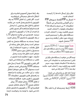 ‫یک رابط صوتی/تصویری فشرده برای‬                   ‫نظر برای ارسال داده ها را از لیست‬
        ‫انتقال داده های دیجیتالی غیرفشرده‬                                   ‫انتخاب کنید.‬
   ‫است. اگر تلفن را با کابل ‪ HDMI‬به یک‬              ‫	 •اتصال به ‪( FTP‬فقط سرورهای ‪FTP‬‬
  ‫تلویزیون یا مانیتور وصل کنید، می توانید‬              ‫در این گوشی پشتیبانی می شود):‬
      ‫تصاویر یا فایل های ویدئویی را با پخش‬           ‫تنظیمات  بی سیم و شبکه ها ‬
      ‫کننده فیلم/مشاهده گر تصویر تلفن‬                   ‫تنظیمات بلوتوث را انتخاب کنید.‬
     ‫باز کرده و آن ها را در تلویزیون یا مانیتور‬     ‫سپس قابلیت رویت را انتخاب کرده و‬
‫ببینید. همچنین می توانید محتوای ‪ 3D‬را‬                ‫دستگاه های دیگر را جستجو کنید.‬
 ‫در یک تلویزیون یا مانیتور ‪ 3D‬پخش کنید.‬               ‫خدمات مورد نظر را یافته و به سرور‬
‫توجه: بسته به دستگاه متصل به تلفن،‬                                    ‫‪ FTP‬متصل شوید.‬
     ‫ممکن است پخش فایل های رسانه ای‬
                                                    ‫نکته! بلوتوث نسخه 1.2+‪ ،EDR‬با مجوز‬
      ‫طول بکشد. در صورت استفاده از یک‬              ‫.بلوتوث ‪ SIG‬بوده و با سایر دستگاه های دارای‬
        ‫محصول یا کابل بدون مجوز ‪،HDMI‬‬                       ‫مجوز بلوتوث ‪ SIG‬سازگار می باشد.‬
          ‫ممکن است فایل ها درست پخش‬
       ‫نشوند. جهت تنظیم شده تصویر در‬                 ‫توجه:اگر می خواهید از دستگاه های دیگر این‬
    ‫تلفن، در دستگاه نیز استفاده می شود.‬            ‫تلفن را جستجو کنید، به تنظیمات بی سیم‬
  ‫اگر تلفن و تلویزیون ‪ 3D‬شما از مدل های‬              ‫و شبکه ها  تنظیمات بلوتوث بروید. سپس‬
   ‫مختلف ‪ HDMI‬پشتیبانی کنند، ممکن‬                 ‫قابلیت رویت قابلیت رویت را انتخاب کنید. عالمت‬
  ‫است محتوای ‪ 3D‬به طور خودکار انتقال‬                          ‫تیک بعد از 021 ثانیه پاک می شود.‬
   ‫نیابد. در این حالت، می توانید با مراجعه‬               ‫توجه: منایه های زیر پشتیبانی می شوند:‬
   ‫به راهنمای کاربر تلویزیون، تنظیمات ‪3D‬‬          ‫‪( SDAP، HFP، HSP، OPP، PBAP‬سرور)،‬
    ‫تلویزیون را تغییر دهید. هنگام استفاده‬           ‫‪( FTP‬سرور)، ‪ A2DP‬و ‪ AVRCP‬می باشند.‬
       ‫از کابل ‪ ،HDMI‬پخش فيلم ‪ ،3D‬پیش‬
   ‫نمایش دوربین ‪ 3D‬یا پیش نمایش دوربین‬                                               ‫‪HDMI‬‬
‫فیلمبرداری ‪ 3D‬در تلویزیون یا مانیتور نشان‬            ‫‪( HDMI‬رابط چندرسانه ای با دقت باال)‬
 ‫داده می شود. با توجه به درخواست دارنده‬
‫17‬
 