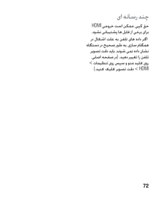 ‫چند رسانه ای‬
   ‫حق كپی، ممكن است خروجی ‪HDMI‬‬
   ‫برای برخی از فایل ها پشتیبانی نشود.‬
  ‫اگر داده های تلفن به علت اشکال در‬
‫همگام سازی، به طور صحیح در دستگاه‬
  ‫نشان داده نمی شوند، باید دقت تصویر‬
   ‫تلفن را تغییر دهید. (در صفحه اصلی،‬
  ‫روی کلید منو و سپس روی تنظیمات ‬
     ‫‪  HDMI‬دقت تصویر کلیک کنید.)‬




                                  ‫27‬
 