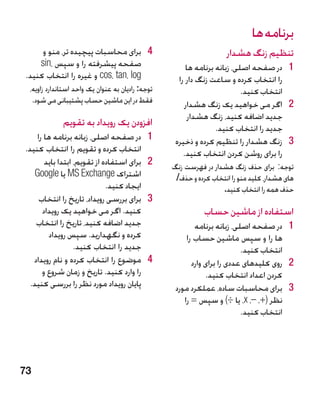 ‫برنامه ها‬
      ‫4 4برای محاسبات پیچیده تر، منو و‬                               ‫تنظیم زنگ هشدار‬
     ‫صفحه پیشرفته را و سپس ،‪sin‬‬                         ‫1 1در صفحه اصلی، زبانه برنامه ها‬
 ‫‪ cos، tan، log‬و غیره را انتخاب کنید.‬                ‫را انتخاب کرده و ساعت زنگ دار را‬
  ‫توجه: رادیان به عنوان یک واحد استاندارد زاویه،‬                           ‫انتخاب کنید.‬
   ‫فقط در این ماشین حساب پشتیبانی می شود.‬              ‫2 2اگر می خواهید یک زنگ هشدار‬
                                                         ‫جدید اضافه کنید، زنگ هشدار‬
              ‫افزودن یک رویداد به تقویم‬                           ‫جدید را انتخاب کنید.‬
     ‫1در صفحه اصلی، زبانه برنامه ها را‬        ‫1‬     ‫3 3زنگ هشدار را تنظیم کرده و ذخیره‬
‫انتخاب کرده و تقویم را انتخاب کنید.‬                    ‫را برای روشن کردن انتخاب کنید.‬
        ‫2برای استفاده از تقویم، ابتدا باید‬    ‫2‬    ‫توجه: برای حذف زنگ هشدار در فهرست زنگ‬
    ‫اشتراک ‪ MS Exchange‬یا ‪Google‬‬                    ‫های هشدار، کلید منو را انتخاب کرده و حذف/‬
                              ‫ایجاد کنید.‬                          ‫حذف همه را انتخاب کنید.‬
      ‫3برای بررسی رویداد، تاریخ را انتخاب‬     ‫3‬
       ‫کنید. اگر می خواهید یک رویداد‬                          ‫استفاده از ماشین حساب‬
    ‫جدید اضافه کنید، تاریخ را انتخاب‬                       ‫1 1در صفحه اصلی، زبانه برنامه‬
         ‫کرده و نگهدارید. سپس رویداد‬                    ‫ها را و سپس ماشین حساب را‬
                   ‫جدید را انتخاب کنید.‬                                    ‫انتخاب کنید.‬
   ‫4موضوع را انتخاب کرده و نام رویداد‬         ‫4‬           ‫2 2روی کلیدهای عددی را برای وارد‬
       ‫را وارد کنید. تاریخ و زمان شروع و‬                       ‫کردن اعداد انتخاب کنید.‬
  ‫پایان رویداد مورد نظر را بررسی کنید.‬              ‫3 3برای محاسبات ساده، عملکرد مورد‬
                                                       ‫نظر (+، –، ‪ ،x‬یا ÷) و سپس = را‬
                                                                           ‫انتخاب کنید.‬




‫37‬
 