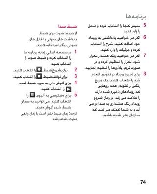 ‫برنامه ها‬
                            ‫ضبط صدا‬           ‫5سپس کجا را انتخاب کرده و محل‬           ‫5‬
                  ‫از ضبط صوت برای ضبط‬                                 ‫را وارد کنید.‬
            ‫یادداشت های صوتی یا فایل های‬      ‫6اگر می خواهید یادداشتی به رویداد‬       ‫6‬
                ‫صوتی دیگر استفاده کنید.‬         ‫خود اضافه کنید، شرح را انتخاب‬
       ‫1 1در صفحه اصلی، زبانه برنامه ها‬                ‫کرده و جزئیات را وارد کنید.‬
        ‫را انتخاب کرده و ضبط صوت را‬            ‫7اگر می خواهید زنگ هشدار تکرار‬         ‫7‬
                          ‫انتخاب کنید.‬             ‫شود، تکرار را تنظیم کرده و در‬
‫2 2برای شروع ضبط، را انتخاب کنید.‬           ‫صورت لزوم، یادآورها را تنظیم نمایید.‬
‫3 3برای توقف ضبط، را انتخاب کنید.‬                ‫8برای ذخیره رویداد در تقویم، انجام‬   ‫8‬
                                                   ‫شد را انتخاب کنید. یک مربع‬
   ‫4 4برای گوش دادن به مورد ضبط شده،‬
                                                     ‫رنگی در تقویم، همه روزهایی‬
                   ‫را انتخاب کنید.‬
                                                   ‫که رویدادهای ذخیره شده دارند‬
          ‫5 5برای دسترسی به آلبوم، را‬             ‫را عالمت می زند. در زمان شروع‬
     ‫انتخاب کنید. می توانید به صدای‬            ‫رویداد، زنگ هشداری به صدا در می‬
               ‫ضبط شده گوش دهید.‬                 ‫آید و به شما کمک می کند که‬
    ‫توجه: زمان ضبط ممکن است با زمان واقعی‬               ‫سازمان دهی شده باشید.‬
                        ‫تفاوت داشته باشد.‬




                                                                                  ‫47‬
 