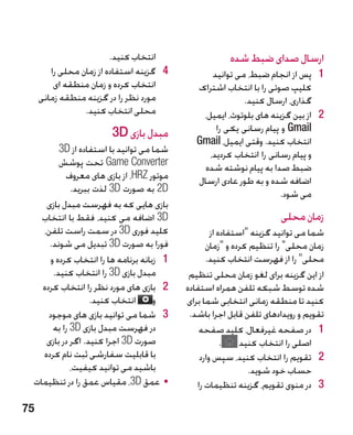 ‫انتخاب کنید.‬                  ‫ارسال صدای ضبط شده‬
        ‫4 4گزینه استفاده از زمان محلی را‬          ‫1 1پس از انجام ضبط، می توانید‬
         ‫انتخاب کرده و زمان منطقه ای‬          ‫کلیپ صوتی را با انتخاب اشتراک‬
     ‫مورد نظر را در گزینه منطقه زمانی‬                      ‫گذاری، ارسال کنید.‬
                 ‫محلی انتخاب کنید.‬             ‫2 2از بین گزینه های بلوتوث، ایمیل،‬
                        ‫مبدل بازی ‪3D‬‬               ‫‪ Gmail‬و پیام رسانی یکی را‬
                                              ‫انتخاب کنید. وقتی ایمیل، ‪Gmail‬‬
        ‫شما می توانید با استفاده از ‪3D‬‬           ‫و پیام رسانی را انتخاب کردید،‬
        ‫‪ Game Converter‬تحت پوشش‬                 ‫ضبط صدا به پیام نوشته شده‬
          ‫موتور ‪ ،HRZ‬از بازی های معروف‬        ‫اضافه شده و به طور عادی ارسال‬
            ‫‪ 2D‬به صورت ‪ 3D‬لذت ببرید.‬                                 ‫می شود.‬
    ‫بازی هایی که به فهرست مبدل بازی‬
   ‫‪ 3D‬اضافه می کنید، فقط با انتخاب‬                                   ‫زمان محلی‬
   ‫کلید فوری ‪ 3D‬در سمت راست تلفن،‬                  ‫شما می توانید گزینه استفاده از‬
     ‫فورا به صورت ‪ 3D‬تبدیل می شوند.‬              ‫زمان محلی را تنظیم کرده و زمان‬
     ‫1 1زبانه برنامه ها را انتخاب کرده و‬         ‫محلی را از فهرست انتخاب کنید.‬
      ‫مبدل بازی ‪ 3D‬را انتخاب کنید.‬          ‫از این گزینه برای لغو زمان محلی تنظیم‬
   ‫2 2بازی های مورد نظر را انتخاب کرده‬     ‫شده توسط شبکه تلفن همراه استفاده‬
                  ‫و انتخاب کنید.‬           ‫کنید تا منطقه زمانی انتخابی شما برای‬
     ‫3 3شما می توانید بازی های موجود‬        ‫تقویم و رویدادهای تلفن قابل اجرا باشد.‬
      ‫در فهرست مبدل بازی ‪ 3D‬را به‬              ‫1 1در صفحه غیرفعال، کلید صفحه‬
    ‫صورت ‪ 3D‬اجرا کنید. اگر در بازی‬                     ‫اصلی را انتخاب کنید .‬
   ‫با قابلیت سفارشی ثبت نام کرده‬               ‫2 2تقویم را انتخاب کنید، سپس وارد‬
            ‫باشید می توانید کیفیت،‬                            ‫حساب خود شوید.‬
 ‫	 •عمق ‪ ،3D‬مقیاس عمق را در تنظیمات‬           ‫3 3در منوی تقویم، گزینه تنظیمات را‬

‫57‬
 
