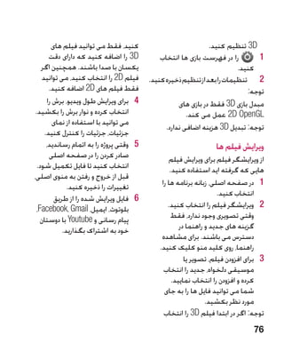 ‫کنید، فقط می توانید فیلم های‬                             ‫‪ 3D‬تنظیم کنید.‬
       ‫‪ 3D‬را اضافه کنید که دارای دقت‬           ‫را در فهرست بازی ها انتخاب‬       ‫11‬
    ‫یکسان با صدا باشند. همچنین اگر‬                                         ‫کنید.‬
    ‫فیلم ‪ 2D‬را انتخاب کنید، می توانید‬      ‫2 2تنظیمات را بعد از تنظیم ذخیره کنید.‬
       ‫فقط فیلم های ‪ 2D‬اضافه کنید.‬                                            ‫توجه:‬
      ‫4 4برای ویرایش طول ویدیو، برش را‬                ‫مبدل بازی ‪ 3D‬فقط در بازی های‬
 ‫انتخاب کرده و نوار برش را بکشید.‬                        ‫‪ 2D OpenGL‬عمل می کند.‬
         ‫می توانید با استفاده از نمای‬
                                                 ‫توجه: تبدیل ‪ 3D‬هزینه اضافی ندارد.‬
     ‫جزئیات، جزئیات را کنترل کنید.‬
      ‫5 5وقتی پروژه را به اتمام رساندید،‬                           ‫ویرایش فیلم ها‬
       ‫صادر کردن را در صفحه اصلی‬                  ‫از ویرایشگر فیلم برای ویرایش فیلم‬
  ‫انتخاب کنید تا فایل تکمیل شود.‬                   ‫هایی که گرفته اید استفاده کنید.‬
‫قبل از خروج و رفتن به منوی اصلی،‬
              ‫تغییرات را ذخیره کنید.‬           ‫1 1در صفحه اصلی، زبانه برنامه ها را‬
                                                                     ‫انتخاب کنید.‬
         ‫6 6فایل ویرایش شده را از طریق‬
 ‫بلوتوث، ایمیل، ‪،Facebook، Gmail‬‬                  ‫2 2ویرایشگر فیلم را انتخاب کنید.‬
   ‫پیام رسانی و ‪ Youtube‬با دوستان‬                  ‫وقتی تصویری وجود ندارد، فقط‬
            ‫خود به اشتراک بگذارید.‬                     ‫گزینه های جدید و راهنما در‬
                                               ‫دسترس می باشند. برای مشاهده‬
                                              ‫راهنما، روی کلید منو کلیک کنید.‬
                                                         ‫3 3برای افزودن فیلم، تصویر یا‬
                                                ‫موسیقی دلخواه، جدید را انتخاب‬
                                                    ‫کرده و افزودن را انتخاب نمایید.‬
                                                ‫شما می توانید فایل ها را به جای‬
                                                                 ‫مورد نظر بکشید.‬
                                                ‫توجه: اگر در ابتدا فیلم ‪ 3D‬را انتخاب‬
                                                                                  ‫67‬
 