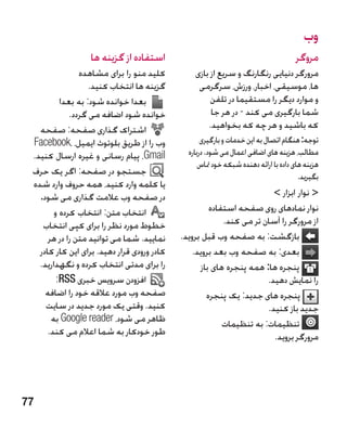 ‫وب‬
                  ‫استفاده از گزینه ها‬                                                ‫مروگر‬
                ‫کلید منو را برای مشاهده‬          ‫مرورگر دنیایی رنگارنگ و سریع از بازی‬
                   ‫گزینه ها انتخاب کنید.‬          ‫ها، موسیقی، اخبار، ورزش، سرگرمی‬
          ‫بعدا خوانده شود: به بعدا‬                    ‫و موارد دیگر را مستقیما در تلفن‬
             ‫خوانده شود اضافه می گردد.‬                ‫شما بارگیری می کند - در هر جا‬
   ‫اشتراک گذاری صفحه: صفحه‬                           ‫که باشید و هر چه که بخواهید.‬
 ‫وب را از طریق بلوتوث ایمیل، ،‪Facebook‬‬              ‫توجه: هنگام اتصال به این خدمات و بارگیری‬
 ‫‪ ،Gmail‬پیام رسانی و غیره ارسال کنید.‬          ‫مطالب، هزینه های اضافی اعمال می شود. درباره‬
                                                   ‫هزینه های داده با ارائه دهنده شبکه خود متاس‬
 ‫جستجو در صفحه: اگر یک حرف‬                                                             ‫بگیرید.‬
 ‫یا کلمه وارد کنید، همه حروف وارد شده‬
   ‫در صفحه وب عالمت گذاری می شود.‬                                       ‫ نوار ابزار ‬
        ‫انتخاب متن: انتخاب کرده و‬                     ‫نوار نمادهای روی صفحه استفاده‬
    ‫خطوط مورد نظر را برای کپی انتخاب‬                      ‫از مرورگر را آسان تر می کند.‬
      ‫نمایید. شما می توانید متن را در هر‬     ‫بازگشت: به صفحه وب قبل بروید.‬
   ‫کادر ورودی قرار دهید. برای این کار کادر‬       ‫بعدی: به صفحه وب بعد بروید.‬
   ‫را برای مدتی انتخاب کرده و نگهدارید.‬            ‫پنجره ها: همه پنجره های باز‬
         ‫افزودن سرویس خبری ‪:RSS‬‬                                       ‫را نمایش دهید.‬
     ‫صفحه وب مورد عالقه خود را اضافه‬                 ‫پنجره های جدید: یک پنجره‬
     ‫کنید. وقتی یک مورد جدید در سایت‬                                  ‫جدید باز کنید.‬
       ‫ظاهر می شود، ‪ Google reader‬به‬                      ‫تنظیمات: به تنظیمات‬
      ‫طور خودکار به شما اعالم می کند.‬                                   ‫مرورگر بروید.‬




‫77‬
 