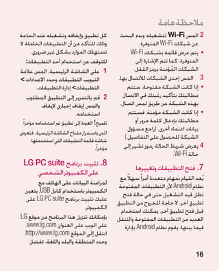 ‫مالحظة هامة‬
‫كل تطبيق وإيقافه وتشغيله عند الحاجة‬                ‫22المس ‪ Wi-Fi‬لتشغيله وبدء البحث‬
‫وذلك للتأكد من أن التطبيقات الخاملة ال‬                       ‫عن شبكات ‪ Wi-Fi‬المتوفرة.‬
     ‫تستهلك الموارد بشكل غير ضروري.‬                     ‫	 •يتم عرض قائمة بشبكات ‪Wi-Fi‬‬
   ‫للتوقف عن استخدام أحد التطبيقات:‬                        ‫المتوفرة. كما تتم اإلشارة إلى‬
‫1 على الشاشة الرئيسية، المس عالمة‬                        ‫الشبكات المؤمنة برمز القفل.‬
                                                                            ‫ُ‬
‫التبويب التطبيقات وحدد االعدادات ‬                ‫3 3المس إحدى الشبكات لالتصال بها.‬
        ‫التطبيقات إدارة التطبيقات.‬                    ‫	 •إذا كانت الشبكة مفتوحة، ستتم‬
    ‫22قم بالتمرير إلى التطبيق المطلوب‬              ‫مطالبتك بتأكيد رغبتك في االتصال‬
          ‫والمس إيقاف إجباري إليقاف‬                ‫بهذه الشبكة عن طريق لمس اتصال.‬
                          ‫استخدامه.‬                    ‫	 •إذا كانت الشبكة مؤمنة، فستتم‬
 ‫تلميح! العودة إلى تطبيق تم استخدامه مؤخرا ً‬               ‫مطالبتك بإدخال كلمة مرور أو‬
                                                       ‫بيانات اعتماد أخرى. (راجع مسؤول‬
‫املس باستمرار مفتاح الشاشة الرئيسية. فتعرض‬
       ‫شاشة قائمة التطبيقات التي استخدمتها‬
                                                     ‫الشبكة للحصول على التفاصيل.)‬
                                       ‫مؤخرا ً.‬      ‫44يعرض شريط الحالة رموز تشير إلى‬
                                                                              ‫حالة ‪.Wi-Fi‬‬
  ‫8.تثبيت برنامج ‪LG PC suite‬‬
                                                          ‫7.فتح التطبيقات وتغييرها‬
      ‫على الكمبيوتر الشخصي‬
                                                   ‫يُعد القيام بمهام متعددة أمرا ً سهالً مع‬
        ‫لمزامنة البيانات على الهاتف مع‬
                                                  ‫نظام ‪ Android‬ألن التطبيقات المفتوحة‬
 ‫الكمبيوتر باستخدام كابل ‪ ،USB‬يتعين‬
                                                    ‫تظل قيد التشغيل حتى في حالة فتح‬
   ‫عليك تثبيت برنامج ‪ LG PC suite‬على‬
                                                  ‫تطبيق آخر. ال حاجة للخروج من التطبيق‬
                           ‫الكمبيوتر.‬
                                                   ‫قبل فتح تطبيق آخر. يمكنك استخدام‬
‫بإمكانك تنزيل هذا البرنامج من موقع ‪LG‬‬             ‫العديد من التطبيقات المفتوحة والتنقل‬
  ‫على الويب على العنوان ‪.www.lg.com‬‬                  ‫فيما بينها. يقوم نظام ‪ Android‬بإدارة‬
 ‫انتقل إلى الموقع ‪،http://www.lg.com‬‬
    ‫وحدد المنطقة والبلد واللغة. تفضل‬
                                                                                       ‫61‬
 