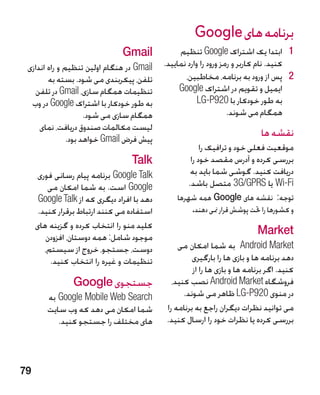 ‫برنامه های ‪Google‬‬
                                ‫‪Gmail‬‬             ‫1 1ابتدا یک اشتراک ‪ Google‬تنظیم‬
 ‫‪ Gmail‬در هنگام اولین تنظیم و راه اندازی‬     ‫کنید. نام کاربر و رمز ورود را وارد نمایید.‬
        ‫تلفن، پیکربندی می شود. بسته به‬              ‫2 2پس از ورود به برنامه، مخاطبین،‬
    ‫تنظیمات همگام سازی، ‪ Gmail‬در تلفن‬             ‫ایمیل و تقویم در اشتراک ‪Google‬‬
  ‫به طور خودکار با اشتراک ‪ Google‬در وب‬                   ‫به طور خودکار با 029‪LG-P‬‬
                     ‫همگام سازی می شود.‬
                                      ‫�‬                             ‫همگام می شوند.‬
     ‫لیست مکالمات صندوق دریافت، نمای‬
               ‫پیش فرض ‪ Gmail‬خواهد بود.‬
                                                                              ‫نقشه ها‬
                                                          ‫موقعیت فعلی خود و ترافیک را‬
                                   ‫‪Talk‬‬               ‫بررسی کرده و آدرس مقصد خود را‬
     ‫‪ Google Talk‬برنامه پیام رسانی فوری‬               ‫دریافت کنید. گوشی شما باید به‬
         ‫‪ Google‬است. به شما امکان می‬                 ‫‪ Wi-Fi‬یا ‪ 3G/GPRS‬متصل باشد.‬
      ‫دهد با افراد دیگری که از ‪Google Talk‬‬       ‫توجه: نقشه های ‪ Google‬همه شهرها‬
      ‫استفاده می کنند ارتباط برقرار کنید.‬             ‫و کشورها را حتت پوشش قرار منی دهند.‬
     ‫کلید منو را انتخاب کرده و گزینه های‬
        ‫موجود شامل: همه دوستان، افزودن‬
                                                                             ‫‪Market‬‬
        ‫دوست، جستجو، خروج از سیستم،‬               ‫‪  Android Market‬به شما امکان می‬
          ‫تنظیمات و غیره را انتخاب کنید.‬               ‫دهد برنامه ها و بازی ها را بارگیری‬
                                                       ‫کنید. اگر برنامه ها و بازی ها را از‬
                 ‫جستجوی ‪Google‬‬                  ‫فروشگاه ‪ Android Market‬نصب کنید،‬
        ‫‪ Google Mobile Web Search‬به‬                 ‫در منوی 029‪ LG-P‬ظاهر می شوند.‬
        ‫شما امکان می دهد که وب سایت‬           ‫می توانید نظرات دیگران راجع به برنامه را‬
           ‫های مختلف را جستجو کنید.‬           ‫بررسی کرده یا نظرات خود را ارسال کنید.‬



‫97‬
 