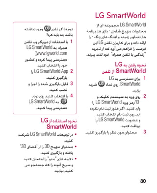 ‫‪LG SmartWorld‬‬
                                              ‫‪ LG SmartWorld‬مجموعه ای از‬
   ‫وجود نداشته‬      ‫توجه: اگر منادی‬   ‫محتویات مهیج شامل - بازی ها، برنامه‬
                 ‫باشد چه باید کرد؟‬      ‫ها، تصاویر زمینه و آهنگ های زنگ - را‬
   ‫1 1با استفاده از مرورگر وب تلفن‬          ‫ارائه داده و برای کاربران تلفن ‪ LG‬این‬
    ‫همراه، به ‪LG SmartWorld‬‬                ‫فرصت را فراهم می آورد که از تجربه‬
          ‫‪)(www.lgworld.com‬‬           ‫زندگی با تلفن همراه خود لذت ببرند.‬
   ‫دسترسی پیدا کرده و کشور‬
            ‫خود را انتخاب کنید.‬                         ‫نحوه رفتن به ‪LG‬‬
       ‫2 2‪ LG SmartWorld App‬را‬                   ‫‪ SmartWorld‬از تلفن‬
                 ‫بارگیری کنید.‬                         ‫1 1برای دسترسی به ‪LG‬‬
     ‫3 3فایل بارگیری شده را اجرا و‬      ‫ضربه‬         ‫‪ ،SmartWorld‬روی نماد‬
                   ‫نصب کنید.‬                                         ‫بزنید.‬
        ‫4 4با انتخاب کنید روی نماد‬              ‫2 2�روی ورود به سیستم کلیک و‬
     ‫، به ‪LG SmartWorld‬‬                    ‫‪/ID‬رمز ورود ‪ LG SmartWorld‬را‬
           ‫دسترسی پیدا کنید.‬             ‫وارد کنید. اگر هنوز ثبت نام نکرده‬
                                               ‫اید، روی ثبت نام انتخاب کنید‬
             ‫نحوه استفاده از ‪LG‬‬               ‫و عضویت ‪ LG SmartWorld‬را‬
               ‫‪SmartWorld‬‬                                      ‫دریافت کنید.‬
‫	 •در ترفیعات ‪ LG SmartWorld‬شرکت‬      ‫3 3محتوای مورد نظر را بارگیری کنید.‬
                             ‫کنید.‬
 ‫	 •محتوای مهیج ‪ 3D‬را از 'فضای ‪'3D‬‬
             ‫یافته و بارگیری کنید.‬
   ‫	 •دکمه های منو را امتحان کنید‬
   ‫و سریع آنچه را که جستجو می‬
                     ‫کنید، بیابید.‬

                                                                            ‫08‬
 