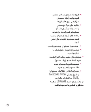 ‫	 •گروه ها: محتویات را بر اساس‬
                   ‫گروه بیابید (مثال تحصیل،‬
                    ‫سرگرمی، بازی ها و غیره).‬
                     ‫	 •برنامه های من: فهرستی‬
                 ‫از محتویات بارگیری شده/و‬
           ‫محتویاتی که باید به روز شوند.‬
        ‫	 •برنامه های شما: محتوای توصیه‬
         ‫شده بسته به انتخاب های قبلی‬
                                         ‫شما.‬
     ‫	 •جستجو: محتوا را جستجو کنید.‬
            ‫	 •تنظیمات: نمایه و نمایشگر را‬
                                 ‫تنظیم کنید.‬
       ‫	 •عملکردهای مفید دیگر را نیز امتحان‬
                ‫کنید. (صفحه جزئیات محتوا)‬
              ‫	 •لیست دلخواه: محتوای مورد‬
                    ‫عالقه خود را ذخیره کنید.‬
       ‫	 •اشتراک گذاری: اطالعات محتوا را‬
       ‫از طریق ایمیل، ‪Facebook، Twitter‬‬
               ‫و ‪ ،SMS‬به اشتراک بگذارید.‬
        ‫توجه: ممکن است ‪ LG World‬در همه‬
               ‫مناطق یا کشورها موجود نباشد.‬




‫18‬
 
