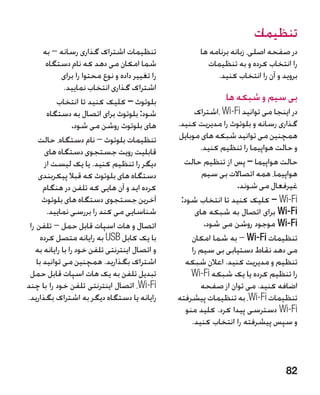 ‫تنظیمات‬
       ‫تنظیمات اشتراک گذاری رسانه – به‬                  ‫در صفحه اصلی، زبانه برنامه ها‬
        ‫شما امکان می دهد که نام دستگاه‬                    ‫را انتخاب کرده و به تنظیمات‬
             ‫را تغییر داده و نوع محتوا را برای‬               ‫بروید و آن را انتخاب کنید.‬
              ‫اشتراک گذاری انتخاب نمایید.‬
            ‫بلوتوث – کلیک کنید تا انتخاب‬                        ‫بی سیم و شبکه ها‬
        ‫شود: بلوتوث برای اتصال به دستگاه‬               ‫در اینجا می توانید ‪، Wi-Fi‬اشتراک‬
                  ‫های بلوتوث روشن می شود.‬        ‫گذاری رسانه و بلوتوث را مدیریت کنید.‬
     ‫تنظیمات بلوتوث – نام دستگاه، حالت‬           ‫همچنین می توانید شبکه های موبایل‬
       ‫قابلیت رویت جستجوی دستگاه های‬                     ‫و حالت هواپیما را تنظیم کنید.‬
       ‫دیگر را تنظیم کنید. یا یک لیست از‬           ‫حالت هواپیما – پس از تنظیم حالت‬
     ‫دستگاه های بلوتوث که قبال پیکربندی‬                   ‫�هواپیما، همه اتصاالت بی سیم‬
       ‫کرده اید و آن هایی که تلفن در هنگام‬                         ‫غیرفعال می شوند.‬
       ‫آخرین جستجوی دستگاه های بلوتوث‬             ‫‪ – Wi-Fi‬کلیک کنید تا انتخاب شود:‬
        ‫شناسایی می کند را بررسی نمایید.‬                ‫‪ Wi-Fi‬برای اتصال به شبکه های‬
 ‫اتصال و هات اسپات قابل حمل – تلفن را‬                     ‫‪ Wi-Fi‬موجود روشن می شود.‬
      ‫با یک کابل ‪ USB‬به رایانه متصل کرده‬              ‫تنظیمات ‪ – Wi-Fi‬به شما امکان‬
   ‫و اتصال اینترنتی تلفن خود را با رایانه به‬          ‫می دهد نقاط دستیابی بی سیم را‬
    ‫اشتراک بگذارید. همچنین می توانید با‬             ‫تنظیم و مدیریت کنید. اعالن شبکه‬
 ‫تبدیل تلفن به یک هات اسپات قابل حمل‬                  ‫را تنظیم کرده یا یک شبکه ‪Wi-Fi‬‬
‫‪ ،Wi-Fi‬اتصال اینترنتی تلفن خود را با چند‬                 ‫اضافه کنید. می توان از صفحه‬
‫رایانه یا دستگاه دیگر به اشتراک بگذارید.‬         ‫تنظیمات ‪ ،Wi-Fi‬به تنظیمات پیشرفته‬
                                                    ‫‪ Wi-Fi‬دسترسی پیدا کرد. کلید منو‬
                                                      ‫و سپس پیشرفته را انتخاب کنید.‬



                                                                                   ‫28‬
 
