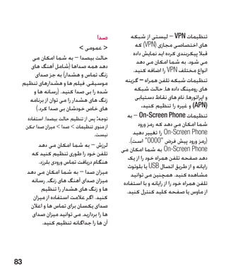 ‫صدا‬          ‫تنظیمات ‪ – VPN‬لیستی از شبکه‬
                               ‫ عمومی ‬              ‫های اختصاصی مجازی (‪ )VPN‬که‬
                                                     ‫قبال پیکربندی کرده اید نمایش داده‬
        ‫حالت بیصدا – به شما امکان می‬
                                                       ‫می شود. به شما امکان می دهد‬
        ‫دهد همه صداها (شامل آهنگ های‬
                                                     ‫انواع مختلف ‪ VPN‬را اضافه کنید.‬
          ‫زنگ تماس و هشدار) به جز صدای‬
     ‫موسیقی، فیلم ها و هشدارهای تنظیم‬            ‫تنظیمات شبکه تلفن همراه – گزینه‬
         ‫شده را بی صدا کنید. (رسانه ها و‬              ‫های رومینگ داده ها، حالت شبکه‬
       ‫زنگ های هشدار را می توان از برنامه‬             ‫و اپراتورها، نام های نقاط دستیابی‬
          ‫های خاص خودشان بی صدا کرد.)‬                     ‫(‪ )APN‬و غیره را تنظیم کنید.‬
       ‫توجه: پس از تنظیم حالت بیصدا، استفاده‬      ‫تنظیمات ‪ – On-Screen Phone‬به‬
      ‫از منوی تنظیمات  صدا  میزان صدا ممکن‬            ‫شما امکان می دهد که رمز ورود‬
                                     ‫نیست.‬           ‫‪ On-Screen Phone‬را تغییر دهید‬
                                                   ‫(رمز ورود پیش فرض 0000 است).‬
           ‫لرزش – به شما امکان می دهد‬
                                               ‫‪ On-Screen Phone‬به شما امکان می‬
        ‫تلفن خود را طوری تنظیم کنید که‬
                                                  ‫دهد صفحه تلفن همراه خود را از یک‬
            ‫هنگام دریافت تماس ورودی بلرزد.‬
                                                  ‫رایانه و از طریق اتصال ‪ USB‬یا بلوتوث‬
       ‫میزان صدا – به شما امکان می دهد‬              ‫مشاهده کنید. همچنین می توانید‬
        ‫میزان صدای آهنگ های زنگ، رسانه‬          ‫تلفن همراه خود را از رایانه و با استفاده‬
              ‫ها و زنگ های هشدار را تنظیم‬        ‫از ماوس یا صفحه کلید کنترل کنید.‬
         ‫کنید. اگر عالمت استفاده از میزان‬
        ‫صدای یکسان برای تماس ها و اعالن‬
         ‫ها را بردارید، می توانید میزان صدای‬
              ‫آن ها را جداگانه تنظیم کنید.‬




‫38‬
 