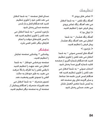 ‫تنظیمات‬
   ‫صدای قفل صفحه – به شما امکان‬                             ‫ تماس های ورودی ‬
      ‫می دهد تلفن خود را طوری تنظیم‬            ‫آهنگ زنگ تلفن – به شما امکان‬
       ‫کنید که هنگام قفل و باز شدن‬                ‫می دهد آهنگ زنگ تماس ورودی‬
            ‫صفحه صدایی پخش شود.‬                    ‫پیش فرض خود را تنظیم کنید.‬
    ‫بازخورد لمسی - به شما امکان می‬                                 ‫ اعالن ها ‬
     ‫دهد تلفن را طوری تنظیم کنید که‬                  ‫آهنگ زنگ هشدار – به شما‬
       ‫با لمس کلیدهای موقت و انجام‬              ‫امکان می دهد آهنگ زنگ هشدار‬
         ‫کارهای دیگر، تلفن کمی بلرزد.‬                   ‫پیش فرض را تنظیم کنید.‬
                             ‫نمایشگر‬                                ‫ بازخورد ‬
     ‫روشنایی – روشنایی صفحه نمایش‬      ‫�‬     ‫آهنگ های لمسی صوتی – به شما‬
                        ‫را تنظیم کنید.‬       ‫امکان می دهد تلفن را طوری تنظیم‬
                                           ‫کنید که هنگام شماره گیری از صفحه‬
     ‫صفحه چرخشی خودکار – به شما‬
                                             ‫کلید شماره گیری صدا پخش شود.‬
    ‫امکان می دهد جهت را تنظیم کنید‬
   ‫تا وقتی تلفن را به اطراف یا باال حرکت‬     ‫انتخاب صوتی – به شما امکان می‬
       ‫می دهید، به طور خودکار به حالت‬         ‫دهد تلفن را طوری تنظیم کنید که‬
      ‫افقی یا عمودی تغییر وضعیت دهد.‬         ‫هنگام لمس کردن دکمه ها، نمادها،‬
                                               ‫و سایر گزینه های روی صفحه که‬
    ‫تصویر متحرک – به شما امکان می‬
                                               ‫به لمس شما عکس العمل نشان‬
‫دهد تغییرات متحرک را هنگام پیمایش از‬
                                                     ‫می دهند، صدایی پخش شود.‬
‫صفحه ای به صفحه دیگر تنظیم کنید.‬




                                                                           ‫48‬
 