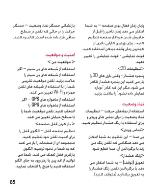 ‫بازنشانی حسگر نماد وضعیت – حسگر‬               ‫پایان زمان فعال بودن صفحه – به شما‬
     ‫حرکت را در حالی که تلفن در سطح‬                  ‫امکان می دهد زمان تاخیر را قبل از‬
 ‫صافی قرار داده شده است، کالیبره کنید.‬           ‫خاموش شدن خودکار صفحه تنظیم‬
                                                      ‫کنید.. برای بهترین کارایی باتری، از‬
                                             ‫کمترین زمان وقفه ممکن استفاده کنید.‬
                      ‫امنیت و موقعیت‬          ‫فونت نمایشی - فونت نمایشی را تغییر‬        ‫�‬
                       ‫ موقعیت من ‬                                                ‫دهید.‬
   ‫استفاده از شبکه های بی سیم – اگر‬                                     ‫تنظیمات ‪3D‬‬
         ‫استفاده از شبکه های بی سیم را‬            ‫پنجره هشدار - وقتی بازی های ‪ 3D‬را‬
       ‫عالمت بزنید، تلفن موقعیت تقریبی‬            ‫باز می کنید این پنجره هشدار ظاهر‬
    ‫شما را با استفاده از شبکه های تلفن‬                 ‫می شود، مگر این که کادر 'دوباره‬
             ‫همراه و ‪ Wi-Fi‬تعیین می کند.‬              ‫نمایش داده نشود' را عالمت بزنید.‬
       ‫استفاده از ماهواره های ‪ – GPS‬اگر‬
            ‫استفاده از ماهواره های ‪ GPS‬را‬                                ‫نماد وضعیت‬
      ‫انتخاب کنید، تلفن موقعیت شما را‬           ‫استفاده از نمادهای حرکت – تنظیمات‬
           ‫تا سطح خیابان تعیین می کند.‬          ‫نماد وضعیت را برای تماس های ورودی و‬
                ‫ باز کردن قفل صفحه‬         ‫برای استفاده با زنگ هشدار تنظیم کنید.‬
    ‫تنظیم صفحه قفل – الگوی قفل را‬                                    ‫تماس ورودی‬
       ‫برای امنیت تلفن خود تنظیم کنید.‬           ‫بی صدا – این تنظیم به شما امکان‬
    ‫مجموعه ای از صفحات را باز می کند‬               ‫می دهد هنگامی که تلفن زنگ می‬
        ‫که به شما در نحوه ترسیم الگوی‬               ‫زند با برگرداندن آن، صدا قطع شود.‬
    ‫بازکردن قفل کمک می کند. شما می‬                                   ‫زنگ هشدار‬
  ‫توانید از کد پین یا رمز ورود به جای الگو‬        ‫تعویق (توقف) – به شما امکان می‬
  ‫استفاده کنید یا هیچ را انتخاب نمایید.‬          ‫دهد با برگرداندن تلفن، زنگ هشدار را‬
                                                     ‫به تعویق بیاندازید (متوقف کنید).‬
‫58‬
 