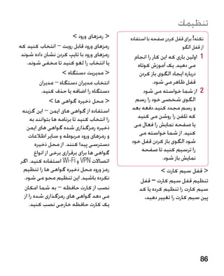 ‫تنظیمات‬
                            ‫ رمزهای ورود ‬    ‫نکته! برای قفل کردن صفحه با استفاده‬
                                                                                 ‫�‬
‫رمزهای ورود قابل رویت – انتخاب کنید که‬                                 ‫از قفل الگو‬
 ‫رمزهای ورود با تایپ کردن نشان داده شوند‬        ‫1 1اولین باری که این کار را انجام‬
    ‫یا انتخاب را لغو کنید تا مخفی شوند.‬          ‫می دهید، یک آموزش کوتاه‬
                       ‫ مدیریت دستگاه ‬          ‫درباره ایجاد الگوی باز کردن‬
            ‫انتخاب مدیران دستگاه – مدیران‬                ‫قفل ظاهر می شود.‬
             ‫دستگاه را اضافه یا حذف کنید.‬           ‫2 2از شما خواسته می شود‬
                  ‫ محل ذخیره گواهی ها ‬        ‫الگوی شخصی خود را رسم‬
  ‫استفاده از گواهی های ایمن – این گزینه‬        ‫و رسم مجدد کنید.دفعه بعد‬
      ‫را انتخاب کنید تا برنامه ها بتوانند به‬     ‫که تلفن را روشن می کنید‬
    ‫ذخیره رمزگذاری شده گواهی های ایمن‬           ‫یا صفحه نمایش را فعال می‬
      ‫و رمزهای ورود مربوطه و سایر اطالعات‬         ‫کنید، از شما خواسته می‬
          ‫دسترسی پیدا کنند. از محل ذخیره‬       ‫شود الگوی باز کردن قفل خود‬
         ‫گواهی ها برای برقراری برخی از انواع‬       ‫را ترسیم کنید تا صفحه‬
 ‫اتصاالت ‪ VPN‬و ‪ Wi-Fi‬استفاده کنید. اگر‬                       ‫نمایش باز شود.‬
  ‫رمز ورود محل ذخیره گواهی ها را تنظیم‬                       ‫ قفل سیم کارت ‬
   ‫نکرده باشید، این تنظیم محو می شود.‬              ‫تنظیم قفل سیم کارت – قفل‬
   ‫نصب از کارت حافظه – به شما امکان‬                ‫سیم کارت را تنظیم کرده یا کد‬
   ‫می دهد گواهی های رمزگذاری شده را از‬               ‫پین سیم کارت را تغییر دهید.‬
      ‫یک کارت حافظه خارجی نصب کنید.‬




                                                                                ‫68‬
 