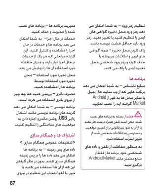 ‫مدیریت برنامه ها – برنامه های نصب‬           ‫تنظیم رمز ورود – به شما امکان می‬
             ‫شده را مدیریت و حذف کنید.‬           ‫دهد رمز ورود محل ذخیره گواهی های‬
     ‫خدمات در حال اجرا– به شما امکان‬           ‫ایمن را تنظیم کنید یا تغییر دهید. رمز‬
        ‫می دهد برنامه ها و خدمات در حال‬          ‫ورود باید حداقل هشت نویسه باشد.‬
        ‫اجرا را مشاهده و کنترل کنید. این‬         ‫پاک کردن محل ذخیره - همه گواهی‬
       ‫گزینه مراحلی که هر یک از خدمات‬                  ‫های ایمن و اطالعات مربوطه را‬
      ‫در حال اجرا نیاز دارند و میزان حافظه‬        ‫حذف کرده و رمز ورود شخصی محل‬
    ‫مورد استفاده آن ها را نمایش می دهد.‬                    ‫ذخیره ایمن را پاک می کند.‬
        ‫محل ذخیره مورد استفاده – محل‬
               ‫ذخیره مورد استفاده توسط‬                                        ‫برنامه ها‬
               ‫برنامه ها را مشاهده کنید.‬     ‫منابع ناشناس – به شما امکان می دهد‬
 ‫مصرف باتری – بررسی کنید که چه چیز‬             ‫برنامه هایی که از وب سایت ها، ایمیل،‬
    ‫از نیروی باتری استفاده می کرده است.‬            ‫یا سایر محل ها به غیر از ‪Android‬‬
                                                  ‫‪ Market‬گرفته اید را نصب نمایید.‬
 ‫برنامه نویسی – به شما امکان می دهد‬
   ‫گزینه های برنامه نویسی مانند اشکال‬
    ‫زدایی ‪ ،USB‬روشن ماندنو اجازه دادن به‬        ‫هشدار بسته به برنامه های نصب‬
                                             ‫شده، ممکن است تلفن همراه درست کار نکند‬
  ‫موقعیت های ساختگی را تنظیم کنید.‬
                                             ‫یا از آن به طور غیرقانونی برای تعیین موقعیت‬
             ‫اشتراک ها و همگام سازی‬              ‫و دسترسی به اطالعات شخصی شما از‬
                                                           ‫طریق اینترنت استفاده شود.‬
       ‫تنظیمات عمومی همگام سازی ‬
         ‫داده های پس زمینه – به برنامه ها‬
                                              ‫�به منظور حفاظت از تلفن و داده های‬
       ‫امکان می دهد داده ها را در پس زمینه‬          ‫شخصی خود، برنامه ها را فقط از‬
                                                ‫منابع مطمئن مانند ‪Android Market‬‬
     ‫همگام سازی کنند، بدون در نظر گرفتن‬
        ‫این که از آن ها استفاده می کنید یا‬                           ‫بارگیری منایید.‬
     ‫خیر. با لغو انتخاب این تنظیم در نیروی‬

‫78‬
 