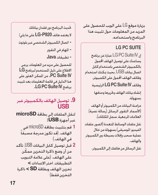 ‫حتديث البرنامج دون فقدان بياناتك‬   ‫بزيارة موقع ‪ LG‬على الويب للحصول على‬
                                                  ‫المزيد من المعلومات حول تثبيت هذا‬
      ‫ال يعتمد هاتف 029‪ LG-P‬على ما يلي:‬                         ‫البرنامج واستخدامه.‬
      ‫-اتصال الكمبيوتر الشخصي عبر بلوتوث‬
                          ‫- املهام في التقومي‬                          ‫‪LG PC SUITE‬‬
                          ‫- تطبيقات ‪Java‬‬             ‫إن ‪ LG PC Suite IV‬عبارة عن برنامج‬
                                                       ‫يساعدك على توصيل الهاتف احملمول‬
       ‫للحصول على مزيد من املعلومات، يرجى‬            ‫بالكمبيوتر الشخصي باستخدام كابل‬
      ‫االطالع على دليل املستخدم لبرنامج ‪LG‬‬       ‫اتصال بيانات ‪ ،USB‬بحيث ميكنك استخدام‬
      ‫‪ .PC Suite IV‬من املمكن العثور على‬              ‫وظائف الهاتف احملمول على الكمبيوتر.‬
     ‫هذا الدليل في قائمة التعليمات بعد تثبيت‬
                 ‫برنامج ‪.LG PC Suite IV‬‬              ‫وظائف ‪ LG PC Suite IV‬الرئيسية‬
                                                       ‫إنشاء بيانات الهاتف وحتريرها وحذفها‬
                                                                                ‫بسهولة.‬
     ‫9.توصيل الهاتف بالكمبيوتر عبر‬
                           ‫‪USB‬‬                       ‫مزامنة البيانات من الكمبيوتر أو الهاتف‬
                                                                  ‫‏‬
                                                  ‫(األسماء، التقومي، الرسائل (رسالة نصية)،‬
     ‫لنقل الملفات إلى بطاقة ‪microSD‬‬                     ‫العالمات املرجعية، سجل املكاملات).‬
                           ‫عبر أجهزة ‪:USB‬‬
                                                ‫نقل ملفات الوسائط املتعددة (الصور، ملفات‬
            ‫11قم بتثبيت بطاقة ‪ microSD‬في‬              ‫الفيديو، املوسيقى) بسهولة من خالل‬
        ‫الهاتف. (قد تكون مدرجة مسبقا ً‬          ‫عملية سحب وإفالت بسيطة بني الكمبيوتر‬
                               ‫في الهاتف.)‬                                      ‫والهاتف.‬
     ‫22قبل توصيل كابل البيانات ‪ ،USB‬تأكد‬
                                                     ‫نقل الرسائل من هاتفك إلى الكمبيوتر.‬
             ‫ّ‬
           ‫من أن وضع ذاكرة التخزين ممكن‬
         ‫على الهاتف. (على عالمة التبويب‬
               ‫التطبيقات، اختر االعدادات ‬
      ‫تخزين الهاتف وبطاقة ‪  SD‬ذاكرة‬
                             ‫التخزين فقط)‬
‫71‬
 