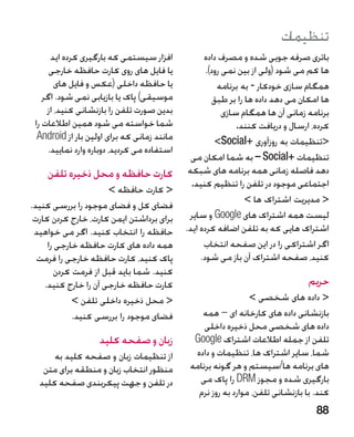 ‫تنظیمات‬
      ‫افزار سیستمی که بارگیری کرده اید‬             ‫باتری صرفه جویی شده و مصرف داده‬
      ‫یا فایل های روی کارت حافظه خارجی‬              ‫ها کم می شود (ولی از بین نمی رود).‬
        ‫یا حافظه داخلی (عکس و فایل های‬                  ‫همگام سازی خودکار - به برنامه‬
    ‫موسیقی) پاک یا بازیابی نمی شود. اگر‬                ‫ها امکان می دهد داده ها را بر طبق‬
     ‫بدین صورت تلفن را بازنشانی کنید، از‬                  ‫برنامه زمانی آن ها همگام سازی‬
 ‫شما خواسته می شود همین اطالعات را‬                            ‫کرده، ارسال و دریافت کنند.‬
  ‫مانند زمانی که برای اولین بار از ‪Android‬‬              ‫تنظیمات به روزآوری +‪Social‬‬
     ‫استفاده می کردید، دوباره وارد نمایید.‬
                                               ‫تنظیمات +‪ – Social‬به شما امکان می‬
    ‫کارت حافظه و محل ذخیره تلفن‬               ‫دهد فاصله زمانی همه برنامه های شبکه‬
                                               ‫اجتماعی موجود در تلفن را تنظیم کنید.‬
                      ‫ کارت حافظه ‬
                                                                 ‫ مدیریت اشتراک ها ‬
‫فضای کل و فضای موجود را بررسی کنید.‬
 ‫برای برداشتن ایمن کارت، خارج کردن کارت‬       ‫لیست همه اشتراک های ‪ Google‬و سایر‬
 ‫حافظه را انتخاب کنید. اگر می خواهید‬         ‫اشتراک هایی که به تلفن اضافه کرده اید.‬
     ‫همه داده های کارت حافظه خارجی را‬              ‫اگر اشتراکی را در این صفحه انتخاب‬
  ‫پاک کنید، کارت حافظه خارجی را فرمت‬              ‫کنید، صفحه اشتراک آن باز می شود.‬
       ‫کنید. شما باید قبل از فرمت کردن‬
    ‫کارت حافظه خارجی آن را خارج کنید.‬                                            ‫حریم‬
            ‫ محل ذخیره داخلی تلفن ‬                            ‫ داده های شخصی ‬
            ‫فضای موجود را بررسی کنید.‬            ‫بازنشانی داده های کارخانه ای – همه‬
                                                  ‫داده های شخصی محل ذخیره داخلی‬
                    ‫زبان و صفحه کلید‬           ‫تلفن از جمله اطالعات اشتراک ‪Google‬‬
      ‫از تنظیمات زبان و صفحه کلید به‬           ‫شما، سایر اشتراک ها، تنظیمات و داده‬
   ‫منظور انتخاب زبان و منطقه برای متن‬         ‫های برنامه ها/سیستم و هر گونه برنامه‬
  ‫در تلفن و جهت پیکربندی صفحه کلید‬              ‫بارگیری شده و مجوز ‪ DRM‬را پاک می‬
                                                ‫کند. با بازنشانی تلفن، موارد به روز نرم‬
                                                                                    ‫88‬
 