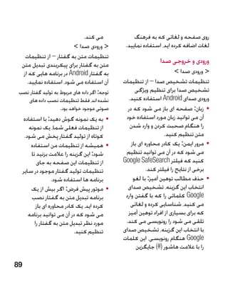 ‫می کند.‬                ‫روی صفحه و لغاتی که به فرهنگ‬
                         ‫ ورودی صدا ‬          ‫لغات اضافه کرده اید، استفاده نمایید.‬
    ‫تنظیمات متن به گفتار – از تنظیمات‬
  ‫متن به گفتار برای پیکربندی تبدیل متن‬
                                                               ‫ورودی و خروجی صدا‬
   ‫به گفتار ‪ Android‬در برنامه هایی که از‬                                ‫ ورودی صدا ‬
     ‫آن استفاده می شود، استفاده نمایید.‬        ‫تنظیمات تشخیص صدا – از تنظیمات‬
 ‫توجه: اگر داده های مربوط به تولید گفتار نصب‬         ‫تشخیص صدا برای تنظیم ویژگی‬
    ‫نشده اند، فقط تنظیمات نصب داده های‬           ‫ورودی صدای ‪ Android‬استفاده کنید.‬
                    ‫صوتی موجود خواهد بود.‬        ‫	 •زبان: صفحه ای باز می شود که در‬
     ‫	 •به یک نمونه گوش دهید: با استفاده‬        ‫آن می توانید زبان مورد استفاده خود‬
        ‫از تنظیمات فعلی شما، یک نمونه‬             ‫را هنگام صحبت کردن و وارد شدن‬
      ‫کوتاه از تولید گفتار پخش می شود.‬                            ‫متن تنظیم کنید.‬
         ‫	 •همیشه از تنظیمات من استفاده‬            ‫	 •مرور ایمن: یک کادر محاوره ای باز‬
         ‫شود: این گزینه را عالمت بزنید تا‬       ‫می شود که در آن می توانید تنظیم‬
            ‫از تنظیمات این صفحه به جای‬         ‫کنید که فیلتر ‪Google SafeSearch‬‬
     ‫تنظیمات تولید گفتار موجود در سایر‬                    ‫برخی از نتایج را فیلتر کند.‬
                    ‫برنامه ها استفاده شود.‬          ‫	 •حذف مطالب توهین آمیز: با لغو‬
         ‫	 •موتور پیش فرض: اگر بیش از یک‬         ‫انتخاب این گزینه، تشخیص صدای‬
         ‫برنامه تبدیل متن به گفتار نصب‬          ‫‪ Google‬کلماتی را که با گفتن وارد‬
            ‫کرده اید، یک کادر محاوره ای باز‬       ‫می کنید، شناسایی کرده و لغاتی‬
        ‫می شود که در آن می توانید برنامه‬         ‫که برای بسیاری از افراد توهین آمیز‬
           ‫مورد نظر تبدیل متن به گفتار را‬       ‫تلقی می شود را رونویسی می کند.‬
                              ‫تنظیم کنید.‬      ‫با انتخاب این گزینه، تشخیص صدای‬
                                               ‫‪ Google‬هنگام رونویسی، این کلمات‬
                                                      ‫را با عالمت هاشور (#) جایگزین‬

‫98‬
 