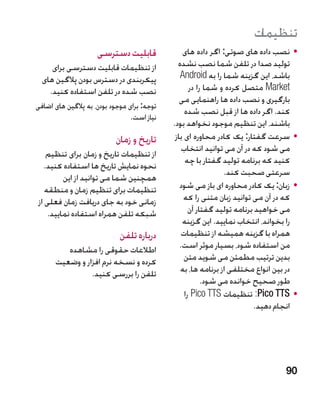 ‫تنظیمات‬
                     ‫قابلیت دسترسی‬               ‫	 •نصب داده های صوتی: اگر داده های‬
     ‫از تنظیمات قابلیت دسترسی برای‬             ‫تولید صدا در تلفن شما نصب نشده‬
  ‫پیکربندی در دسترس بودن پالگین های‬             ‫باشد، این گزینه شما را به ‪Android‬‬
    ‫نصب شده در تلفن استفاده کنید.‬                   ‫‪ Market‬متصل کرده و شما را در‬
                                                ‫بارگیری و نصب داده ها راهنمایی می‬
‫توجه: برای موجود بودن، به پالگین های اضافی‬
                                                  ‫کند. اگر داده ها از قبل نصب شده‬
                                 ‫نیاز است.‬
                                             ‫باشند، این تنظیم موجود نخواهد بود.‬
                           ‫تاریخ و زمان‬       ‫	 •سرعت گفتار: یک کادر محاوره ای باز‬
                                                 ‫می شود که در آن می توانید انتخاب‬
    ‫از تنظیمات تاریخ و زمان برای تنظیم‬
                                                  ‫کنید که برنامه تولید گفتار با چه‬
   ‫نحوه نمایش تاریخ ها استفاده کنید.‬
                                                               ‫سرعتی صحبت کند.‬
         ‫همچنین شما می توانید از این‬
   ‫تنظیمات برای تنظیم زمان و منطقه‬              ‫	 •زبان: یک کادر محاوره ای باز می شود‬
‫زمانی خود به جای دریافت زمان فعلی از‬             ‫که در آن می توانید زبان متنی را که‬
    ‫شبکه تلفن همراه استفاده نمایید.‬                 ‫می خواهید برنامه تولید گفتار آن‬
                                                 ‫را بخواند، انتخاب نمایید. این گزینه‬
                             ‫درباره تلفن‬         ‫همراه با گزینه همیشه از تنظیمات‬
         ‫اطالعات حقوقی را مشاهده‬                ‫من استفاده شود، بسیار موثر است.‬
      ‫کرده و نسخه نرم افزار و وضعیت‬               ‫بدین ترتیب مطمئن می شوید متن‬
                ‫تلفن را بررسی کنید.‬             ‫در بین انواع مختلفی از برنامه ها، به‬
                                                         ‫طور صحیح خوانده می شود.‬
                                                  ‫	 •‪ :Pico TTS‬تنظیمات ‪ Pico TTS‬را‬
                                                                          ‫انجام دهید.‬




                                                                                 ‫09‬
 