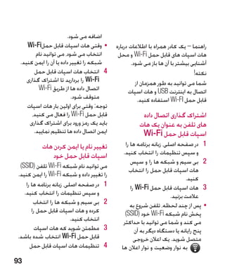 ‫اضافه می شود.‬
    ‫	 •وقتی هات اسپات قابل حمل‪Wi-Fi‬‬        ‫راهنما – یک کادر همراه با اطالعات درباره‬
        ‫انتخاب می شود، می توانید نام‬        ‫هات اسپات های قابل حمل ‪ Wi-Fi‬و محل‬
 ‫شبکه را تغییر داده یا آن را ایمن کنید.‬            ‫آشنایی بیشتر با آن ها باز می شود.‬
       ‫4 4انتخاب هات اسپات قابل حمل‬                                            ‫نکته!‬
    ‫‪ Wi-Fi‬را بردارید تا اشتراک گذاری‬                 ‫شما می توانید به طور همزمان از‬
         ‫اتصال داده ها از طریق ‪Wi-Fi‬‬              ‫اتصال به اینترنت ‪ USB‬و هات اسپات‬
                          ‫متوقف شود.‬                  ‫قابل حمل ‪ Wi-FI‬استفاده کنید.‬
    ‫توجه: وقتی برای اولین بار هات اسپات‬
      ‫قابل حمل ‪ Wi-Fi‬را فعال می کنید،‬                 ‫اشتراک گذاری اتصال داده‬
     ‫باید یک رمز ورود برای اشتراک گذاری‬              ‫های تلفن به عنوان یک هات‬
       ‫ایمن اتصال داده ها تنظیم نمایید.‬               ‫اسپات قابل حمل ‪Wi-Fi‬‬
          ‫تغییر نام یا ایمن کردن هات‬           ‫1 1در صفحه اصلی، زبانه برنامه ها را‬
              ‫اسپات قابل حمل خود‬              ‫و سپس تنظیمات را انتخاب کنید.‬
                                                  ‫2 2بی سیم و شبکه ها را و سپس‬
 ‫می توانید نام شبکه ‪ Wi-Fi‬تلفن (‪)SSID‬‬
                                                 ‫هات اسپات قابل حمل را انتخاب‬
‫را تغییر داده و شبکه ‪ Wi-Fi‬را ایمن کنید.‬
                                                                            ‫کنید.‬
    ‫1 1در صفحه اصلی، زبانه برنامه ها را‬           ‫3 3هات اسپات قابل حمل ‪ Wi-Fi‬را‬
   ‫و سپس تنظیمات را انتخاب کنید.‬                                     ‫عالمت بزنید.‬
        ‫2 2بی سیم و شبکه ها را انتخاب‬             ‫	 •پس از چند لحظه، تلفن شروع به‬
       ‫کرده و هات اسپات قابل حمل را‬            ‫پخش نام شبکه ‪ Wi-Fi‬خود (‪)SSID‬‬
                          ‫انتخاب کنید.‬        ‫می کند و شما می توانید با حداکثر‬
         ‫3 3مطمئن شوید که هات اسپات‬                 ‫پنج رایانه یا دستگاه دیگر به آن‬
‫قابل حمل ‪ Wi-Fi‬انتخاب شده باشد.‬                     ‫متصل شوید. یک اعالن خروجی‬
      ‫4 4تنظیمات هات اسپات قابل حمل‬          ‫به نوار وضعیت و نوار اعالن ها‬
‫39‬
 