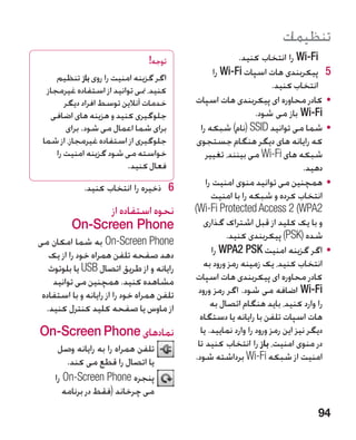 ‫تنظیمات‬
                                 ‫توجه!‬                     ‫‪ Wi-Fi‬را انتخاب کنید.‬
     ‫اگر گزینه امنیت را روی باز تنظیم‬
                                                    ‫5 5پیکربندی هات اسپات ‪ Wi-Fi‬را‬
  ‫کنید، منی توانید از استفاده غیرمجاز‬                                  ‫انتخاب کنید.‬
        ‫خدمات آنالین توسط افراد دیگر‬        ‫	 •کادر محاوره ای پیکربندی هات اسپات‬
   ‫جلوگیری کنید و هزینه های اضافی‬                                ‫‪ Wi-Fi‬باز می شود.‬
        ‫برای شما اعمال می شود. برای‬           ‫	 •شما می توانید ‪( SSID‬نام) شبکه را‬
 ‫جلوگیری از استفاده غیرمجاز، از شما‬          ‫که رایانه های دیگر هنگام جستجوی‬
     ‫خواسته می شود گزینه امنیت را‬               ‫شبکه های ‪ Wi-Fi‬می بینند، تغییر‬
                          ‫فعال کنید.‬                                            ‫دهید.‬
             ‫6 6ذخیره را انتخاب کنید.‬           ‫	 •همچنین می توانید منوی امنیت را‬
                                                  ‫انتخاب کرده و شبکه را با امنیت‬
                ‫نحوه استفاده از‬             ‫2‪)Wi-Fi Protected Access 2 (WPA‬‬
          ‫‪On-Screen Phone‬‬                      ‫و با یک کلید از قبل اشتراک گذاری‬
                                                        ‫شده (‪ )PSK‬پیکربندی کنید.‬
‫‪ On-Screen Phone‬به شما امکان می‬
   ‫دهد صفحه تلفن همراه خود را از یک‬                ‫	 •اگر گزینه امنیت ‪ WPA2 PSK‬را‬
   ‫رایانه و از طریق اتصال ‪ USB‬یا بلوتوث‬        ‫انتخاب کنید، یک زمینه رمز ورود به‬
    ‫مشاهده کنید. همچنین می توانید‬           ‫کادر محاوره ای پیکربندی هات اسپات‬
 ‫تلفن همراه خود را از رایانه و با استفاده‬    ‫‪ Wi-Fi‬اضافه می شود. اگر رمز ورود‬
  ‫از ماوس یا صفحه کلید کنترل کنید.‬                ‫را وارد کنید، باید هنگام اتصال به‬
                                              ‫هات اسپات تلفن با رایانه یا دستگاه‬
‫نمادهای ‪On-Screen Phone‬‬                       ‫دیگر نیز این رمز ورود را وارد نمایید. یا‬
      ‫تلفن همراه را به رایانه وصل‬           ‫در منوی امنیت، باز را انتخاب کنید تا‬
         ‫یا اتصال را قطع می کند.‬            ‫امنیت از شبکه ‪ Wi-Fi‬برداشته شود.‬
     ‫پنجره ‪ On-Screen Phone‬را‬
        ‫می چرخاند (فقط در برنامه‬
                                                                                  ‫49‬
 