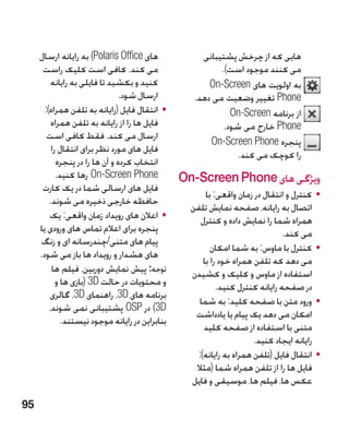‫های ‪ )Polaris Office‬به رایانه ارسال‬              ‫هایی که از چرخش پشتیبانی‬
      ‫می کند. کافی است کلیک راست‬                           ‫می کنند موجود است).‬
          ‫کنید و بکشید تا فایلی به رایانه‬               ‫به اولویت های ‪On-Screen‬‬
                                 ‫ارسال شود.‬         ‫‪ Phone‬تغییر وضعیت می دهد.‬
       ‫	 •انتقال فایل (رایانه به تلفن همراه):‬                 ‫از برنامه ‪On-Screen‬‬
          ‫فایل ها را از رایانه به تلفن همراه‬                ‫‪ Phone‬خارج می شود.‬
        ‫ارسال می کند. فقط کافی است‬
                                                        ‫پنجره ‪On-Screen Phone‬‬
          ‫فایل های مورد نظر برای انتقال را‬
                                                                ‫را کوچک می کند.‬
            ‫انتخاب کرده و آن ها را در پنجره‬
            ‫‪ On-Screen Phone‬رها کنید.‬            ‫ویژگی های ‪On-Screen Phone‬‬
      ‫فایل های ارسالی شما در یک کارت‬
                                                        ‫	 •کنترل و انتقال در زمان واقعی: با‬
         ‫حافظه خارجی ذخیره می شوند.‬
                                                   ‫اتصال به رایانه، صفحه نمایش تلفن‬
         ‫	 •اعالن های رویداد زمان واقعی: یک‬           ‫همراه شما را نمایش داده و کنترل‬
     ‫پنجره برای اعالم تماس های ورودی یا‬                                         ‫می کند.‬
     ‫پیام های متنی/چندرسانه ای و زنگ‬
                                                          ‫	 •کنترل با ماوس: به شما امکان‬
     ‫های هشدار و رویداد ها باز می شود.‬
                                                       ‫می دهد که تلفن همراه خود را با‬
          ‫توجه: پیش نمایش دوربین، فیلم ها‬          ‫استفاده از ماوس و کلیک و کشیدن‬
            ‫و محتویات در حالت ‪( 3D‬بازی ها و‬                 ‫در صفحه رایانه کنترل کنید.‬
         ‫برنامه های ‪ ،3D‬راهنمای ‪ ،3D‬گالری‬
                                                     ‫	 •ورود متن با صفحه کلید: به شما‬
         ‫‪ )3D‬در ‪ OSP‬پشتیبانی نمی شوند،‬
                                                    ‫امکان می دهد یک پیام یا یادداشت‬
              ‫بنابراین در رایانه موجود نیستند.‬
                                                       ‫متنی با استفاده از صفحه کلید‬
                                                                       ‫رایانه ایجاد کنید.‬
                                                     ‫	 •انتقال فایل (تلفن همراه به رایانه):‬
                                                    ‫فایل ها را از تلفن همراه شما (مثال‬
                                                   ‫عکس ها، فیلم ها، موسیقی و فایل‬

‫59‬
 