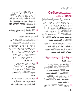 ‫تنظیمات‬
       ‫کرده و ‪( Next‬بعدی) را کلیک‬                  ‫نحوه نصب ‪On-Screen‬‬
  ‫کنید. رمز ورود پیش فرض 0000‬                           ‫‪ Phone‬در رایانه‬
  ‫است. شما می توانید رمز ورود را در‬          ‫صفحه اصلی ‪)http://www.lg.com)LG‬‬
   ‫تنظیمات  بی سیم و شبکه ها‬                  ‫را باز کنید و به پشتیبانی  پشتیبانی‬
 ‫ تنظیمات ‪On-Screen Phone‬‬                      ‫تلفن همراه  بارگیری ابزار پشتیبانی‬
                             ‫تغییر دهید.‬        ‫تلفن همراه ‪ LG‬در رایانه بروید. اگر ‪LG‬‬
 ‫4 4‪( OK‬تایید) را برای خروج از برنامه‬          ‫‪ PC Suite IV‬را بارگیری کنید، برنامه‬
                           ‫کلیک کنید.‬        ‫‪ On-Screen Phone‬نیز در رایانه بارگیری‬
                  ‫اتصال بی سیم با بلوتوث:‬     ‫می شود. سپس می توانید ‪On-Screen‬‬
    ‫1 1در تلفن همراه، به تنظیمات  بی‬                  ‫‪ Phone‬را در رایانه نصب کنید.‬
        ‫سیم و شبکه ها  تنظیمات‬                 ‫توجه: به تنظیمات  تنظیمات کارت‬
 ‫بلوتوث بروید. روشن کردن بلوتوث و‬                   ‫حافظه و محل ذخیره تلفن رفته و‬
‫سپس قابلیت رویت را انتخاب کنید.‬                   ‫مطمئن شوید عالمت فقط ذخیره‬
      ‫2 2اگر قبال با کابل به رایانه متصل‬                   ‫انبوه برداشته شده باشد.‬
        ‫شده اید، برنامه جادویی اتصال‬
        ‫جدید را اجرا کرده و یک اتصال‬            ‫نحوه اتصال تلفن همراه به رایانه‬
                      ‫جدید ایجاد کنید.‬                                    ‫اتصال ‪:USB‬‬
              ‫3 3برنامه جادویی اتصال را در‬        ‫1 1برنامه جادویی اتصال را باز کنید،‬
          ‫رایانه اجرا کنید، ‪Bluetooth‬‬         ‫‪( USB Cable connection‬اتصال‬
      ‫‪( Connection‬اتصال بلوتوث) و‬                    ‫کابل ‪ )USB‬را انتخاب کرده و‬
      ‫سپس ‪( Next‬بعدی) را انتخاب‬                  ‫‪( Next‬بعدی) را کلیک کنید.‬
                                  ‫کنید.‬              ‫2 2تلفن همراه را با کابل ‪ USB‬به‬
    ‫4 4برنامه جادویی به جستجوی تلفن‬             ‫رایانه وصل کنید و ‪( Next‬بعدی)‬
        ‫های همراهی که بلوتوث آن ها‬                                 ‫را کلیک کنید.‬
    ‫فعال است، می پردازد. وقتی تلفن‬             ‫3 3رمز ورود ‪ On-Screen Phone‬را وارد‬
                                                                                 ‫69‬
 