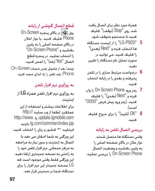 ‫قطع اتصال گوشی از رایانه‬              ‫همراه مورد نظر برای اتصال یافت‬
       ‫در باالی پنجره ‪On-Screen‬‬     ‫روی‬            ‫شد، روی ‪( Stop‬توقف) کلیک‬
        ‫‪ Phone‬کلیک کنید. یا نوار اعالن‬             ‫کنید تا جستجو متوقف شود.‬
          ‫در باالی صفحه اصلی را به پایین‬        ‫5029‪ LG-P‬را از لیست دستگاه‬         ‫5‬
          ‫بکشید و ‪On-Screen Phone‬‬              ‫ها انتخاب کرده و ‪( Next‬بعدی)‬
           ‫را انتخاب نمایید. در پنجره قطع‬              ‫را کلیک کنید. می توانید در‬
         ‫اتصال ‪( Yes‬بله) را لمس کنید.‬          ‫صورت تمایل نام دستگاه را تغییر‬
‫توجه: بعد از خاموش کردن خدمات ‪On-Screen‬‬
                                                                             ‫دهید.‬
  ‫‪ ،Phone‬باید تلفن را راه اندازی مجدد کنید.‬     ‫6درخواست مرتبط سازی را در تلفن‬       ‫6‬
                                                ‫پذیرفته و بعدی را در رایانه انتخاب‬
                ‫به روزآوری نرم افزار تلفن‬                                    ‫کنید.‬
                                               ‫7رمز ورود ‪ On-Screen Phone‬را وارد‬     ‫7‬
     ‫به روزآوری نرم افزار تلفن همراه ‪ LG‬از‬         ‫کرده و ‪( Next‬بعدی) را کلیک‬
                                  ‫اینترنت‬     ‫کنید. (رمز ورود پیش فرض 0000‬
      ‫برای اطالعات بیشتر و استفاده از این‬                                   ‫است).‬
        ‫عملکرد، لطفا از وب سایت //:‪http‬‬          ‫8‪( OK‬تایید) را برای خروج کلیک‬     ‫8‬
  ‫‪ update.lgmobile.com‬یا .‪http://www‬‬                                         ‫کنید.‬
       ‫‪ lg.com/common/index.jsp‬بازدید‬
 ‫فرمایید ‪ ‬کشور و زبان را انتخاب کنید.‬               ‫بررسی اتصال تلفن به رایانه‬
       ‫این ویژگی به شما امکان می دهد با‬              ‫وقتی دستگاه ها متصل شدند،‬
   ‫اتصال به اینترنت و بدون نیاز به مراجعه‬          ‫نوار عالن در باالی صفحه اصلی را‬
    ‫به مرکز خدماتی، نرم افزار تلفن خود را‬         ‫به پایین بکشید و وضعیت اتصال‬
  ‫به راحتی به نسخه جدیدتری ارتقا دهید.‬        ‫‪ On-Screen Phone‬را بررسی نمایید.‬
    ‫این ویژگی فقط وقتی موجود است که‬
    ‫‪ LG‬نسخه جدیدتر این نرم افزار را برای‬
         ‫دستگاه شما در دسترس قرار دهد.‬
‫79‬
 