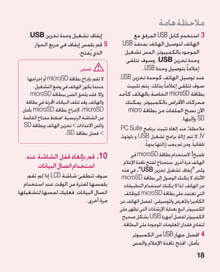 ‫مالحظة هامة‬
    ‫إيقاف تشغيل وحدة تخزين ‪.USB‬‬                         ‫33استخدم كابل ‪ USB‬المرفق مع‬
      ‫55قم بلمس إيقاف في مربع الحوار‬               ‫الهاتف لتوصيل الهاتف بمنفذ ‪USB‬‬
                         ‫الذي يُفتح.‬                ‫الموجود بالكمبيوتر. المس تشغيل‬
                                                     ‫وحدة تخزين ‪ .USB‬وسوف تتلقى‬
                                   ‫تحذير‬                    ‫إعالما ً بتوصيل وحدة ‪.USB‬‬
     ‫ال تقم بإدراج بطاقة ‪ microSD‬أو إخراجها‬       ‫عند توصيل الهاتف كوحدة تخزين ‪،USB‬‬
        ‫عندما يكون الهاتف في وضع التشغيل.‬            ‫سوف تتلقى إعالما ً بذلك. يتم تثبيت‬
      ‫وإال، فقد يلحق الضرر ببطاقة ‪microSD‬‬         ‫بطاقة ‪ microSD‬الخاصة بالهاتف كأحد‬
    ‫والهاتف، وقد تتلف البيانات اخملزنة في بطاقة‬     ‫محركات األقراص بالكمبيوتر. يمكنك‬
 ‫‪ .microSD‬إلخراج بطاقة ‪ microSD‬بأمان،‬                 ‫اآلن نسخ الملفات من بطاقة ‪micro‬‬
  ‫من الشاشة الرئيسية، اضغط مفتاح القائمة‬                                       ‫‪ SD‬وإليها.‬
  ‫واملس االعدادات  تخزين الهاتف وبطاقة ‪SD‬‬        ‫مالحظة: عند إلغاء تثبيت برنامج ‪PC Suite‬‬
                          ‫ فصل بطاقة ‪.SD‬‬         ‫‪ ،IV‬ال تتم إزالة برامج تشغيل ‪ USB‬و بلوتوث‬
                                                             ‫تلقائياً. ومن ثم يجب إزالتها يدوياً.‬
   ‫01.قم بإلغاء قفل الشاشة عند‬                         ‫تلميح! الستخدام بطاقة ‪ microSD‬في‬
                                                    ‫الهاتف مرة أخرى، ستحتاج لفتح نافذة اإلعالم‬
       ‫استخدام اتصال البيانات‬                      ‫وملس إيقاف تشغيل تخزين ‪ SB‬‏. في هذه‬
                                                             ‫‪U‬‏‬
    ‫سوف تنطفئ شاشة ‪ LCD‬إذا لم تقم‬                  ‫األثناء، ال ميكنك الوصول إلى بطاقة ‪microSD‬‬
  ‫بلمسها لفترة من الوقت عند استخدام‬                 ‫من الهاتف، لذا ال ميكنك استخدام التطبيقات‬
‫اتصال البيانات. فعليك لمسها لتشغيلها‬                ‫التي تعتمد على بطاقة ‪ microSD‬كوظائف‬
                           ‫مرة أخرى.‬              ‫الكاميرا واملعرض واملوسيقى. لفصل الهاتف عن‬
                                                  ‫الكمبيوتر، اتبع بعناية اإلرشادات التي تظهر على‬
                                                   ‫الكمبيوتر لفصل أجهزة ‪ USB‬بشكل صحيح‬
                                                   ‫لتفادي فقدان املعلومات املوجودة على البطاقة.‬
                                                        ‫44افصل جهاز ‪ USB‬من الكمبيوتر‬
                                                        ‫بأمان. افتح نافذة اإلعالم والمس‬
                                                                                            ‫81‬
 