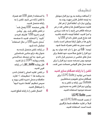‫تنظیمات‬
   ‫1با استفاده از کابل ‪ USB‬که همراه‬      ‫1‬       ‫از آنجاکه برنامه به روز نرم افزار موبایل‬
     ‫با تلفن ارائه می شود، تلفن را به‬                 ‫به توجه کامل کاربر جهت روند به‬
                    ‫رایانه متصل کنید.‬               ‫روزآوری نیاز دارد، لطفا ً قبل از هر کار،‬
       ‫2وقتی صفحه '‪ USB‬وصل شد'‬           ‫2‬     ‫کلیه دستورالعمل ها و نکاتی که در هر‬
        ‫در تلفن ظاهر شد، روی 'روشن‬             ‫مرحله ظاهر می شود را به دقت بررسی‬
      ‫کردن ذخیره ‪ 'USB‬کلیک کرده و‬               ‫و اجرا کنید. لطفا ً توجه داشته باشید‬
    ‫'تایید' را انتخاب کنید تا صفحه‬                   ‫که خارج کردن کابل داده ای ‪ USB‬یا‬
 ‫'محل ذخیره ‪ USB‬در حال استفاده'‬                ‫باتری ها در طول ارتقا ممکن است باعث‬
                      ‫نمایش داده شود.‬            ‫آسیب جدی به تلفن همراه شما شود.‬
        ‫3در رایانه، تلفن متصل شده به‬     ‫3‬   ‫توجه: ‪ LG‬این حق را دارد که موارد به روز‬
     ‫عنوان یک درایو جانبی شناسایی‬             ‫نرم افزار را طبق صالحدید خود فقط برای‬
  ‫می شود. به این دیسک جداشدنی‬                     ‫مدل های خاصی در دسترس قرار داده و‬
      ‫رفته و پوشه ‪ COPY‬را باز کنید.‬           ‫موجود بودن نسخه جدید نرم افزار را برای‬
      ‫4کل پوشه ‪ pc_suite‬را در رایانه‬     ‫4‬   ‫همه مدل های گوشی ضمانت نمی کند.‬
                           ‫کپی کنید.‬
   ‫5در تلفن، کلید اصلی را فشار داده و‬    ‫5‬     ‫تلفن را با رایانه همگام سازی کنید‬
   ‫به برنامه ها  تنظیمات  کارت‬                  ‫شما می توانید از ‪ LG PC Suite‬برای‬
  ‫حافظه و محل ذخیره تلفن بروید و‬                     ‫همگام سازی تقویم و مخاطبین‬
    ‫سپس تنظیم 'فقط ذخیره انبوه'‬                        ‫‪ Outlook‬بین رایانه و تلفن و به‬
                      ‫را غیرفعال کنید.‬              ‫روزآوری نرم افزار تلفن به جدیدترین‬
‫6اتصال تلفن را با رایانه قطع کنید.‬       ‫6‬              ‫نسخه موجود استفاده کنید.‬
                                                                    ‫نصب ‪LG PC Suite‬‬
                                                      ‫از نصب کننده ‪ LG PC Suite‬که‬
                                                     ‫قبال در کارت حافظه شما بارگیری‬
                                                           ‫شده است، استفاده کنید.‬

                                                                                       ‫89‬
 