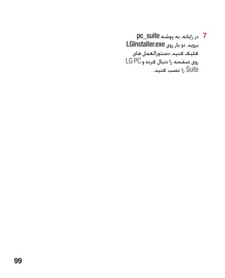 ‫7 7در رایانه، به پوشه ‪pc_suite‬‬
     ‫بروید، دو بار روی ‪LGInstaller.exe‬‬
       ‫کلیک کنید، دستورالعمل های‬
     ‫روی صفحه را دنبال کرده و ‪LG PC‬‬
                ‫‪ Suite‬را نصب کنید.‬




‫99‬
 