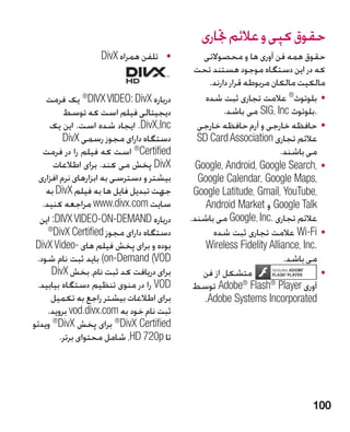 ‫حقوق کپی و عالئم جتاری‬
                   ‫	 •تلفن همراه ‪DivX‬‬        ‫حقوق همه فن آوری ها و محصوالتی‬
                                           ‫که در این دستگاه موجود هستند تحت‬
                                               ‫مالکیت مالکان مربوطه قرار دارند.‬
    ‫درباره ‪ ®DIVX VIDEO: DivX‬یک فرمت‬          ‫	 •بلوتوث® عالمت تجاری ثبت شده‬
          ‫دیجیتالی فیلم است که توسط‬                 ‫.بلوتوث ‪ SIG، Inc‬می باشد.‬
      ‫‪ .DivX,Inc‬ایجاد شده است. این یک‬       ‫	 •حافظه خارجی و آرم حافظه خارجی‬
          ‫دستگاه دارای مجوز رسمی ‪DivX‬‬       ‫عالئم تجاری ‪SD Card Association‬‬
   ‫‪ ®Certified‬است که فیلم را در فرمت‬                                ‫می باشند.‬
       ‫‪ DivX‬پخش می کند. برای اطالعات‬       ‫	 •،‪Google، Android، Google Search‬‬
  ‫بیشتر و دسترسی به ابزارهای نرم افزاری‬     ‫،‪Google Calendar، Google Maps‬‬
    ‫جهت تبدیل فایل ها به فیلم ‪ DivX‬به‬      ‫،‪Google Latitude، Gmail، YouTube‬‬
   ‫سایت ‪ www.divx.com‬مراجعه کنید.‬             ‫‪ Google Talk‬و ‪Android Market‬‬
  ‫درباره ‪ :DIVX VIDEO-ON-DEMAND‬این‬        ‫عالئم تجاری .‪ Google، Inc‬می باشند.‬
     ‫®‬
       ‫دستگاه دارای مجوز ‪DivX Certified‬‬         ‫	 •‪ Wi-Fi‬عالمت تجاری ثبت شده‬
 ‫بوده و برای پخش فیلم های -‪DivX Video‬‬         ‫.‪Wireless Fidelity Alliance، Inc‬‬
 ‫‪ )on-Demand (VOD‬باید ثبت نام شود.‬                                   ‫می باشد.‬
      ‫برای دریافت کد ثبت نام، بخش ‪DivX‬‬       ‫متشکل از فن‬                      ‫	•‬
 ‫‪ VOD‬را در منوی تنظیم دستگاه بیابید.‬       ‫آوری ‪ Adobe® Flash® Player‬توسط‬
      ‫برای اطالعات بیشتر راجع به تکمیل‬       ‫‪.Adobe Systems Incorporated‬‬
     ‫ثبت نام خود به ‪ vod.divx.com‬بروید.‬
‫‪ ®DivX Certified‬برای پخش ‪ ®DivX‬ویدئو‬
         ‫تا ‪ ،HD 720p‬شامل محتوای برتر.‬




                                                                            ‫001‬
 