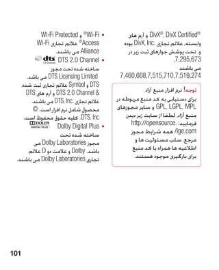 ‫	 •‪ ®Wi-Fi‬و ‪Wi-Fi Protected‬‬          ‫®‪ DivX®، DivX Certified‬و آرم های‬     ‫‪a‬‬




           ‫‪ ®Access‬عالئم تجاری ‪Wi-Fi‬‬           ‫وابسته، عالئم تجاری .‪ DivX، Inc‬بوده‬
                   ‫‪ Alliance‬می باشند.‬            ‫و. تحت پوشش جوازهای ثبت زیر در‬
                     ‫	 •‪DTS 2.0 Channel‬‬                               ‫376,592,7,‬
                 ‫�ساخته شده تحت مجوز‬                                     ‫می باشند‬
      ‫‪ DTS Licensing Limited‬می باشد.‬         ‫472,915,7,017,515,7,866,064,7‬
   ‫‪ DTS‬و ‪ Symbol‬عالئم تجاری ثبت شده،‬
      ‫ ‪ DTS 2.0 Channel‬و آرم های ‪DTS‬‬                     ‫توجه! نرم افزار منبع آزاد‬
        ‫عالئم تجاری .‪ DTS، Inc‬می باشند.‬     ‫برای دستیابی به کد منبع مربوطه در‬
         ‫محصول شامل نرم افزار است. ©‬        ‫‪ GPL، LGPL، MPL‬و سایر مجوزهای‬
     ‫‪ .DTS، Inc‬کلیه حقوق محفوظ است.‬             ‫منبع آزاد، لطفا از سایت زیر دیدن‬
                    ‫	 •‪Dolby Digital Plus‬‬         ‫فرمایید: .‪http://opensource‬‬
                      ‫ساخته شده تحت‬               ‫‪ /lge.com‬همه شرایط مجوز‬
         ‫مجوز ‪ Dolby Laboratories‬می‬                  ‫مرجع، سلب مسئولیت ها و‬
       ‫باشد. ‪ Dolby‬و عالمت دو ‪ D‬عالئم‬              ‫اطالعیه ها همراه با کد منبع‬
 ‫تجاری ‪ Dolby Laboratories‬می باشند.‬                 ‫برای بارگیری موجود هستند.‬




‫101‬
 