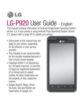 LG-P920 User Guide - English
This manual contains information on Android Gingerbread Operating System
version 2.3. If your phone is using Android Froyo Operating System version
2.2, please refer to page 94 to update your phone.

• Some parts of this manual may not
  apply to your phone, depending
  on its software or your service
  provider.
• This handset is not recommended
  for the visually-impaired because it
  has a touch-screen keypad.
• Copyright ©2011 LG Electronics,
  Inc. All rights reserved. LG and the
  LG logo are registered trademarks
  of LG Group and its related
  entities. All other trademarks are
  the property of their respective
  owners.
• Google Search, Maps, Gmail,
  YouTube, Talk and Market are
  trademarks of Google, Inc.
 