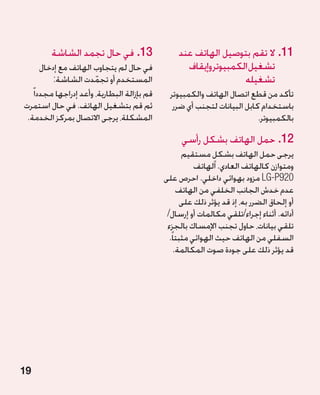 ‫31.في حال تجمد الشاشة‬                    ‫11.ال تقم بتوصيل الهاتف عند‬
       ‫في حال لم يتجاوب الهاتف مع إدخال‬              ‫تشغيل الكمبيوتر وإيقاف‬
           ‫المستخدم أو تجمدت الشاشة:‬
                        ‫ّ‬                                           ‫تشغيله‬
   ‫قم بإزالة البطارية، وأعد إدراجها مجددا ً‬     ‫تأكد من قطع اتصال الهاتف والكمبيوتر‬
‫ثم قم بتشغيل الهاتف. في حال استمرت‬               ‫باستخدام كابل البيانات لتجنب أي ضرر‬
 ‫المشكلة، يرجى االتصال بمركز الخدمة.‬                                       ‫بالكمبيوتر.‬

                                                    ‫21.حمل الهاتف بشكل رأسي‬
                                                      ‫يرجى حمل الهاتف بشكل مستقيم‬
                                                                ‫ٍ‬
                                                          ‫ومتوازن كالهاتف العادي. الهاتف‬
                                              ‫029‪ LG-P‬مزود بهوائي داخلي. احرص على‬
                                                    ‫عدم خدش الجانب الخلفي من الهاتف‬
                                                      ‫أو إلحاق الضرر به، إذ قد يؤثر ذلك على‬
                                               ‫أدائه. أثناء إجراء/تلقي مكالمات أو إرسال/‬
                                               ‫تلقي بيانات، حاول تجنب اإلمساك بالجزء‬
                                                ‫السفلي من الهاتف حيث الهوائي مثبتا ً.‬
                                                   ‫قد يؤثر ذلك على جودة صوت المكالمة.‬




‫91‬
 
