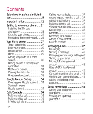 Contents
Guidelines for safe and efficient                        Calling your contacts...................37
use................................................ 5    Answering and rejecting a call.....37
Important notice......................... 12             Adjusting call volume..................37
                                                         Making a second call..................37
Getting to know your phone...... 21        .             Viewing your call logs..................38
 Installing the SIM card                                 Call settings................................38
 and battery.................................23          Contacts.....................................40
 Charging your phone...................24                Searching for a contact...............40
 Formatting the memory card.......25                     Adding a new contact.................40
                                                                                     .
Your Home screen...................... 27                Favorite contacts.........................40
 Touch-screen tips.......................27             Messaging/Email....................... 42
                                                                              .
 Lock your phone.........................29              Messaging..................................42
 Unlock screen.............................29            Sending a message....................42
                                                                                  .
 Home ........................................29         Changing your message settings	43
 Adding widgets to your home                             Setting up your email..................43
 screen........................................30        Microsoft Exchange email
 Getting back to a recently used                         account......................................43
 application..................................31         Other (POP3, IMAP) email
 Notification drawer......................31             account......................................44
 Viewing the status bar.................31               Composing and sending email.....45
 On-screen keyboard...................33
                               .                         Working with account folders......46   .
Google Account Set-up.............. 34                   Adding and editing email
 Creating your Google account......34                    accounts....................................46
                                                                   .
 Signing in to your                                     Social networking...................... 48
 Google account...........................34             Adding your account to
Calls/Contacts............................ 36            your phone.................................48
 Making a voice call.....................36
                             .                           Viewing and updating
 Making a video call.....................36              your status ................................48
 In Video call Menu . ....................36
  
 
