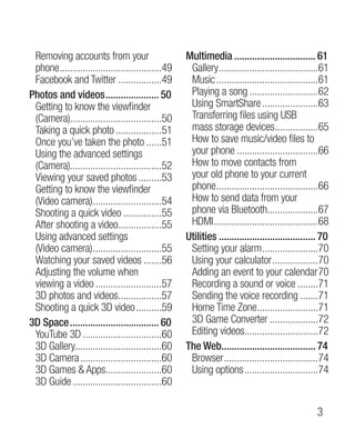 Removing accounts from your                        Multimedia................................. 61
 phone.........................................49    Gallery........................................61
 Facebook and Twitter..................49            Music.........................................61
Photos and videos...................... 50           Playing a song............................62
 Getting to know the viewfinder                      Using SmartShare.......................63
 (Camera)....................................50      Transferring files using USB
 Taking a quick photo...................51           mass storage devices.................65
                                                                                    .
 Once you’ve taken the photo.......51                How to save music/video files to
 Using the advanced settings                         your phone.................................66
 (Camera)....................................52      How to move contacts from
 Viewing your saved photos..........53               your old phone to your current
 Getting to know the viewfinder                      phone.........................................66
 (Video camera)............................54        How to send data from your
 Shooting a quick video................55            phone via Bluetooth....................67
                                                                                 .
 After shooting a video.................55
                              .                      HDMI..........................................68
 Using advanced settings                            Utilities....................................... 70
 (Video camera)............................55        Setting your alarm.......................70
 Watching your saved videos........56                Using your calculator...................70
 Adjusting the volume when                           Adding an event to your calendar	70
 viewing a video...........................57        Recording a sound or voice.........71
 3D photos and videos.................57
                              .                      Sending the voice recording........71
 Shooting a quick 3D video...........59              Home Time Zone........................71
                                                                             .
3D Space.................................... 60      3D Game Converter....................72
 YouTube 3D................................60        Editing videos.............................72
 3D Gallery..................................60     The Web..................................... 74
                                                               .
 3D Camera.................................60        Browser......................................74
 3D Games  Apps......................60
                         .                           Using options..............................74
 3D Guide....................................60

                                                                                                  
 