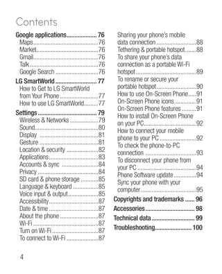 Contents
Google applications................... 76
                             .                          Sharing your phone’s mobile
 Maps..........................................76       data connection..........................88
 Market.......................................76
          .                                             Tethering  portable hotspot........88
 Gmail.........................................76       To share your phone’s data
 Talk............................................76     connection as a portable Wi-Fi
 Google Search............................76            hotspot.......................................89
LG SmartWorld........................... 77             To rename or secure your
 How to Get to LG SmartWorld                            portable hotspot..........................90
 from Your Phone.........................77             How to use On-Screen Phone......91
 How to use LG SmartWorld.........77    .               On-Screen Phone icons..............91
                                                                                        .
                                                        On-Screen Phone features..........91
Settings...................................... 79       How to install On-Screen Phone
 Wireless  Networks...................79               on your PC.................................92
                                                                     .
 Sound........................................80
         .                                              How to connect your mobile
 Display ......................................81       phone to your PC........................92
 Gesture......................................81        To check the phone-to-PC
 Location  security ....................82             connection . ...............................93
 Applications................................83         To disconnect your phone from
 Accounts  sync ........................84             your PC......................................94
 Privacy.......................................84       Phone Software update...............94
 SD card  phone storage............85                  Sync your phone with your
 Language  keyboard.................85                 computer....................................95
 Voice input  output....................85
 Accessibility................................87      Copyrights and trademarks....... 96
 Date  time................................87        Accessories................................ 98
 About the phone.........................87           Technical data............................ 99
 Wi-Fi..........................................87
 Turn on Wi-Fi..............................87        Troubleshooting....................... 100
                                                                            .
 To connect to Wi-Fi.....................87

  
 