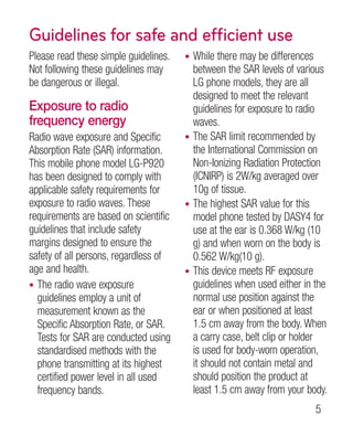 Guidelines for safe and efficient use
Please read these simple guidelines.   • While there may be differences
Not following these guidelines may       between the SAR levels of various
be dangerous or illegal.                 LG phone models, they are all
                                         designed to meet the relevant
Exposure to radio                        guidelines for exposure to radio
frequency energy                         waves.
Radio wave exposure and Specific       • The SAR limit recommended by
Absorption Rate (SAR) information.       the International Commission on
This mobile phone model LG-P920          Non-Ionizing Radiation Protection
has been designed to comply with         (ICNIRP) is 2W/kg averaged over
applicable safety requirements for       10g of tissue.
exposure to radio waves. These         • The highest SAR value for this
requirements are based on scientific     model phone tested by DASY4 for
guidelines that include safety           use at the ear is 0.368 W/kg (10
margins designed to ensure the           g) and when worn on the body is
safety of all persons, regardless of     0.562 W/kg(10 g).
age and health.                        • This device meets RF exposure
• The radio wave exposure                guidelines when used either in the
  guidelines employ a unit of            normal use position against the
  measurement known as the               ear or when positioned at least
  Specific Absorption Rate, or SAR.      1.5 cm away from the body. When
  Tests for SAR are conducted using      a carry case, belt clip or holder
  standardised methods with the          is used for body-worn operation,
  phone transmitting at its highest      it should not contain metal and
  certified power level in all used      should position the product at
  frequency bands.                       least 1.5 cm away from your body.
                                                                        
 