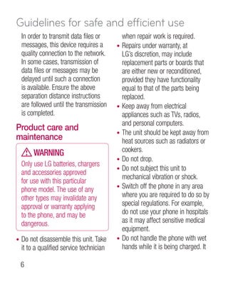 Guidelines for safe and efficient use
    In order to transmit data files or         when repair work is required.
    messages, this device requires a       •   Repairs under warranty, at
    quality connection to the network.         LG’s discretion, may include
    In some cases, transmission of             replacement parts or boards that
    data files or messages may be              are either new or reconditioned,
    delayed until such a connection            provided they have functionality
    is available. Ensure the above             equal to that of the parts being
    separation distance instructions           replaced.
    are followed until the transmission    •   Keep away from electrical
    is completed.                              appliances such as TVs, radios,
                                               and personal computers.
Product care and
                                           •   The unit should be kept away from
maintenance                                    heat sources such as radiators or
         WARNING                               cookers.
                                           •   Do not drop.
    Only use LG batteries, chargers
                                           •   Do not subject this unit to
    and accessories approved
                                               mechanical vibration or shock.
    for use with this particular
    phone model. The use of any            •   Switch off the phone in any area
    other types may invalidate any             where you are required to do so by
    approval or warranty applying              special regulations. For example,
    to the phone, and may be                   do not use your phone in hospitals
    dangerous.                                 as it may affect sensitive medical
                                               equipment.
•   Do not disassemble this unit. Take     •   Do not handle the phone with wet
    it to a qualified service technician       hands while it is being charged. It

    
 