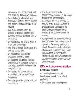 may cause an electric shock and         • Use the accessories like
    can seriously damage your phone.          earphones cautiously. Do not touch
•   Do not charge a handset near              the antenna unnecessarily.
    flammable material as the handset       • Do not use, touch or attempt to
    can become hot and create a fire          remove or fix broken, chipped or
    hazard.                                   cracked glass. Damage to the
•   Use a dry cloth to clean the              glass display due to abuse or
    exterior of the unit (do not use          misuse is not covered under the
    solvents such as benzene, thinner         warranty.
    or alcohol).                            • Your phone is an electronic device
•   Do not charge the phone when it           that generates heat during normal
    is on soft furnishings.                   operation. Extremely prolonged,
•   The phone should be charged in a          direct skin contact in the absence
    well ventilated area.                     of adequate ventilation may result
•   Do not subject this unit to               in discomfort or minor burns.
    excessive smoke or dust.                  Therefore, use care when handling
•   Do not keep the phone next to             your phone during or immediately
    credit cards or transport tickets; it     after operation.
    can affect the information on the       Efficient phone operation
    magnetic strips.
                                            Electronics devices
•   Do not tap the screen with a
    sharp object as it may damage           All mobile phones may get
    the phone.                              interference, which could affect
                                            performance.
•   Do not expose the phone to liquid
    or moisture.                            • Do not use your mobile phone


                                                                               
 