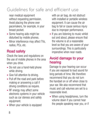 Guidelines for safe and efficient use
  near medical equipment                 with an air bag, do not obstruct
  without requesting permission.         with installed or portable wireless
  Avoid placing the phone over           equipment. It can cause the air
  pacemakers, for example, in your       bag to fail or cause serious injury
  breast pocket.                         due to improper performance.
• Some hearing aids might be           • If you are listening to music whilst
  disturbed by mobile phones.            out and about, please ensure that
• Minor interference may affect TVs,     the volume is at a reasonable
  radios, PCs, etc.                      level so that you are aware of your
                                         surroundings. This is particularly
Road safety                              imperative when near roads.
Check the laws and regulations on
the use of mobile phones in the area   Avoid damage to your
when you drive.                        hearing
• Do not use a hand-held phone         Damage to your hearing can occur
  while driving.                       if you are exposed to loud sound for
• Give full attention to driving.      long periods of time. We therefore
• Pull off the road and park before
                                       recommend that you do not turn
  making or answering a call if        the handset on or off when close to
  driving conditions so require.       your ear. We also recommend that
                                       music and call volumes are set to a
• RF energy may affect some
                                       reasonable level.
  electronic systems in your vehicle
  such as car stereos and safety       • When using headphones, turn the
  equipment.                              volume down if you cannot hear
• When your vehicle is equipped
                                          the people speaking near you, or if

 
 