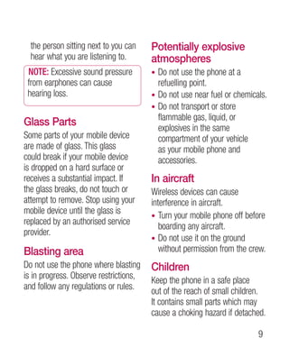 the person sitting next to you can    Potentially explosive
  hear what you are listening to.       atmospheres
 NOTE: Excessive sound pressure         • Do not use the phone at a
 from earphones can cause                 refuelling point.
 hearing loss.                          • Do not use near fuel or chemicals.
                                        • Do not transport or store
                                          flammable gas, liquid, or
Glass Parts                               explosives in the same
Some parts of your mobile device          compartment of your vehicle
are made of glass. This glass             as your mobile phone and
could break if your mobile device         accessories.
is dropped on a hard surface or
receives a substantial impact. If       In aircraft
the glass breaks, do not touch or       Wireless devices can cause
attempt to remove. Stop using your      interference in aircraft.
mobile device until the glass is
                                        • Turn your mobile phone off before
replaced by an authorised service
                                           boarding any aircraft.
provider.
                                        • Do not use it on the ground
Blasting area                              without permission from the crew.
Do not use the phone where blasting     Children
is in progress. Observe restrictions,
                                        Keep the phone in a safe place
and follow any regulations or rules.
                                        out of the reach of small children.
                                        It contains small parts which may
                                        cause a choking hazard if detached.

                                                                         
 