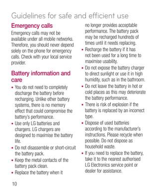 Guidelines for safe and efficient use
Emergency calls                               no longer provides acceptable
Emergency calls may not be                    performance. The battery pack
available under all mobile networks.          may be recharged hundreds of
Therefore, you should never depend            times until it needs replacing.
solely on the phone for emergency         •   Recharge the battery if it has
calls. Check with your local service          not been used for a long time to
provider.                                     maximise usability.
                                          •   Do not expose the battery charger
Battery information and                       to direct sunlight or use it in high
care                                          humidity, such as in the bathroom.
•   You do not need to completely         •   Do not leave the battery in hot or
    discharge the battery before              cold places as this may deteriorate
    recharging. Unlike other battery          the battery performance.
    systems, there is no memory           •   There is risk of explosion if the
    effect that could compromise the          battery is replaced by an incorrect
    battery’s performance.                    type.
•   Use only LG batteries and             •   Dispose of used batteries
    chargers. LG chargers are                 according to the manufacturer’s
    designed to maximise the battery          instructions. Please recycle when
    life.                                     possible. Do not dispose as
•   Do not disassemble or short-circuit       household waste.
    the battery pack.                     •   If you need to replace the battery,
•   Keep the metal contacts of the            take it to the nearest authorised
    battery pack clean.                       LG Electronics service point or
•   Replace the battery when it               dealer for assistance.

10
 