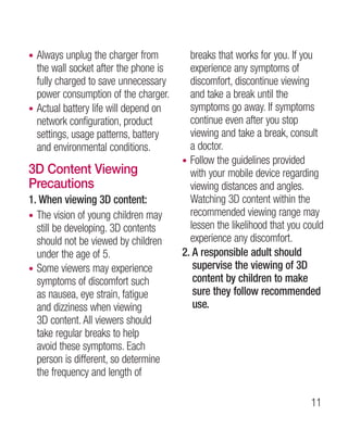 • Always unplug the charger from         breaks that works for you. If you
  the wall socket after the phone is     experience any symptoms of
  fully charged to save unnecessary      discomfort, discontinue viewing
  power consumption of the charger.      and take a break until the
• Actual battery life will depend on     symptoms go away. If symptoms
  network configuration, product         continue even after you stop
  settings, usage patterns, battery      viewing and take a break, consult
  and environmental conditions.          a doctor.
                                       • Follow the guidelines provided
3D Content Viewing                       with your mobile device regarding
Precautions                              viewing distances and angles.
1. When viewing 3D content:              Watching 3D content within the
• The vision of young children may       recommended viewing range may
  still be developing. 3D contents       lessen the likelihood that you could
  should not be viewed by children       experience any discomfort.
  under the age of 5.                  2.  responsible adult should
                                          A
• Some viewers may experience             supervise the viewing of 3D
  symptoms of discomfort such             content by children to make
  as nausea, eye strain, fatigue          sure they follow recommended
  and dizziness when viewing              use.
  3D content. All viewers should
  take regular breaks to help
  avoid these symptoms. Each
  person is different, so determine
  the frequency and length of

                                                                         11
 