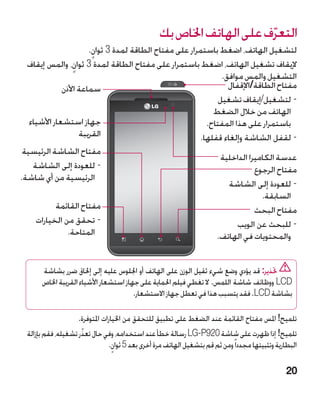 ‫التعرف على الهاتف اخلاص بك‬
                                                                        ‫ّ‬
                       ‫لتشغيل الهاتف، اضغط باستمرار على مفتاح الطاقة لمدة 3 ثوان.‬
                        ‫ٍ‬
  ‫إليقاف تشغيل الهاتف، اضغط باستمرار على مفتاح الطاقة لمدة 3 ثوان، والمس إيقاف‬
                  ‫ٍ‬
                                                               ‫التشغيل والمس موافق.‬
              ‫سماعة األذن‬                                        ‫مفتاح الطاقة/اإلقفال‬
                                                              ‫-لتشغيل/إيقاف تشغيل‬
                                                            ‫الهاتف من خالل الضغط‬
   ‫جهاز استشعار األشياء‬                                   ‫باستمرار على هذا المفتاح.‬
                    ‫القريبة‬                             ‫-لقفل الشاشة وإلغاء قفلها.‬
 ‫مفتاح الشاشة الرئيسية‬
                                                              ‫عدسة الكاميرا الداخلية‬
    ‫-للعودة إلى الشاشة‬                                                  ‫مفتاح الرجوع‬
‫الرئيسية من أي شاشة.‬
                                                                 ‫-للعودة إلى الشاشة‬
                                                                           ‫السابقة.‬
            ‫مفتاح القائمة‬                                                ‫مفتاح البحث‬
     ‫-تحقق من الخيارات‬                                             ‫-للبحث عن الويب‬
                ‫المتاحة.‬                                     ‫والمحتويات في الهاتف.‬


       ‫حتذير: قد يؤدي وضع شيء ثقيل الوزن على الهاتف أو اجللوس عليه إلى إحلاق ضرر بشاشة‬
       ‫‪ LCD‬ووظائف شاشة اللمس. ال تغطي فيلم احلماية على جهاز استشعار األشياء القريبة اخلاص‬
                                        ‫بشاشة ‪ .LCD‬فقد يتسبب هذا في تعطل جهاز االستشعار.‬

                     ‫تلميح! املس مفتاح القائمة عند الضغط على تطبيق للتحقق من اخليارات املتوفرة.‬
  ‫تلميح! إذا ظهرت على شاشة 029‪ LG-P‬رسالة خطأ عند استخدامه، وفي حال تعذّر تشغيله، فقم بإزالة‬
                                ‫البطارية وتثبيتها مجددا ً ومن ثم قم بتشغيل الهاتف مرة أخرى بعد 5 ثوان.‬
                                 ‫ٍ‬

                                                                                                  ‫02‬
 