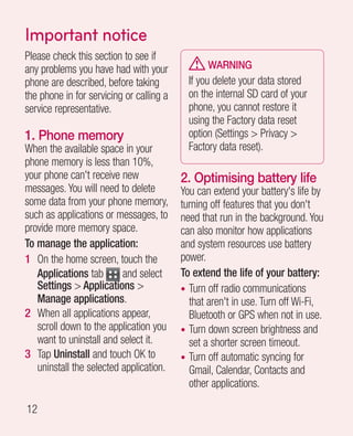Important notice
Please check this section to see if
any problems you have had with your              WARNING
phone are described, before taking          If you delete your data stored
the phone in for servicing or calling a     on the internal SD card of your
service representative.                     phone, you cannot restore it
                                            using the Factory data reset
1. Phone memory                             option (Settings  Privacy 
When the available space in your            Factory data reset).
phone memory is less than 10%,
your phone can't receive new              2.  ptimising battery life
                                             O
messages. You will need to delete         You can extend your battery's life by
some data from your phone memory,         turning off features that you don't
such as applications or messages, to      need that run in the background. You
provide more memory space.                can also monitor how applications
To manage the application:                and system resources use battery
1 On the home screen, touch the           power.
   Applications tab       and select      To extend the life of your battery:
   Settings  Applications               • Turn off radio communications
   Manage applications.                     that aren't in use. Turn off Wi-Fi,
2 When all applications appear,             Bluetooth or GPS when not in use.
   scroll down to the application you     • Turn down screen brightness and
   want to uninstall and select it.         set a shorter screen timeout.
3 Tap Uninstall and touch OK to           • Turn off automatic syncing for
   uninstall the selected application.      Gmail, Calendar, Contacts and
                                            other applications.

12
 
