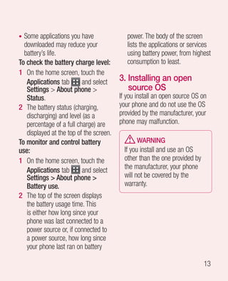 • Some applications you have                power. The body of the screen
  downloaded may reduce your                lists the applications or services
  battery’s life.                           using battery power, from highest
To check the battery charge level:          consumption to least.
1 On the home screen, touch the
   Applications tab       and select     3. nstalling an open
                                            I
   Settings  About phone                  source OS
   Status.                               If you install an open source OS on
2 The battery status (charging,          your phone and do not use the OS
   discharging) and level (as a          provided by the manufacturer, your
   percentage of a full charge) are      phone may malfunction.
   displayed at the top of the screen.
To monitor and control battery                  WARNING
use:                                       If you install and use an OS
1 On the home screen, touch the            other than the one provided by
   Applications tab       and select       the manufacturer, your phone
   Settings  About phone                 will not be covered by the
   Battery use.                            warranty.
2 The top of the screen displays
   the battery usage time. This
   is either how long since your
   phone was last connected to a
   power source or, if connected to
   a power source, how long since
   your phone last ran on battery

                                                                            13
 