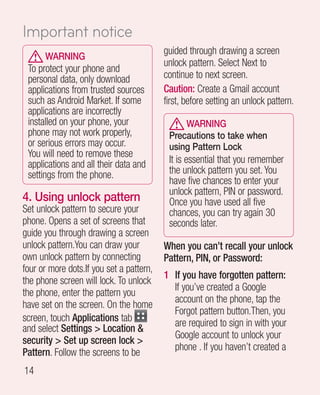 Important notice
                                          guided through drawing a screen
      WARNING
                                          unlock pattern. Select Next to
 To protect your phone and
 personal data, only download             continue to next screen.
 applications from trusted sources        Caution: Create a Gmail account
 such as Android Market. If some          first, before setting an unlock pattern.
 applications are incorrectly
 installed on your phone, your                 WARNING
 phone may not work properly,              Precautions to take when
 or serious errors may occur.              using Pattern Lock
 You will need to remove these
 applications and all their data and       It is essential that you remember
 settings from the phone.                  the unlock pattern you set. You
                                           have five chances to enter your
                                           unlock pattern, PIN or password.
4.  sing unlock pattern
   U                                       Once you have used all five
Set unlock pattern to secure your          chances, you can try again 30
phone. Opens a set of screens that         seconds later.
guide you through drawing a screen
unlock pattern.You can draw your          When you can’t recall your unlock
own unlock pattern by connecting          Pattern, PIN, or Password:
four or more dots.If you set a pattern,
                                          1 If you have forgotten pattern:
the phone screen will lock. To unlock
                                            If you’ve created a Google
the phone, enter the pattern you
                                            account on the phone, tap the
have set on the screen. On the home
                                            Forgot pattern button.Then, you
screen, touch Applications tab              are required to sign in with your
and select Settings  Location 
                                            Google account to unlock your
security  Set up screen lock 
                                            phone . If you haven’t created a
Pattern. Follow the screens to be
14
 